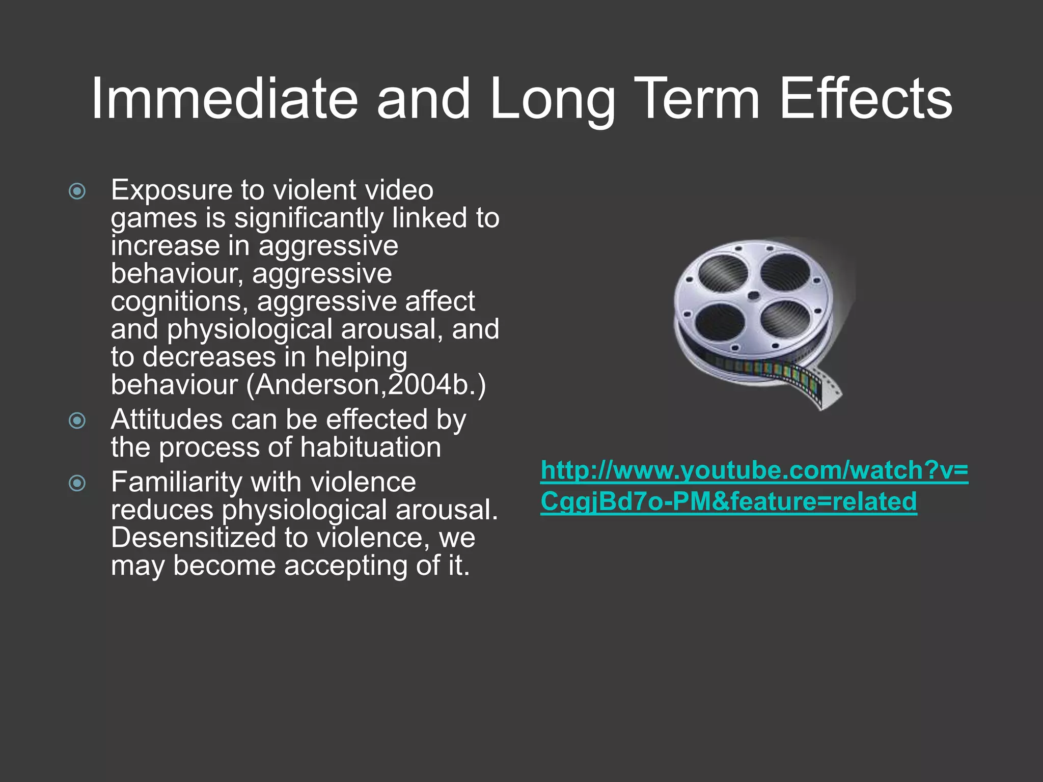 Immediate and Long Term Effectshttp://www.youtube.com/watch?v=CggjBd7o-PM&feature=relatedExposure to violent video games is significantly linked to increase in aggressive behaviour, aggressive cognitions, aggressive affect and physiological arousal, and to decreases in helping behaviour (Anderson,2004b.)Attitudes can be effected by the process of habituationFamiliarity with violence reduces physiological arousal. Desensitized to violence, we may become accepting of it. 