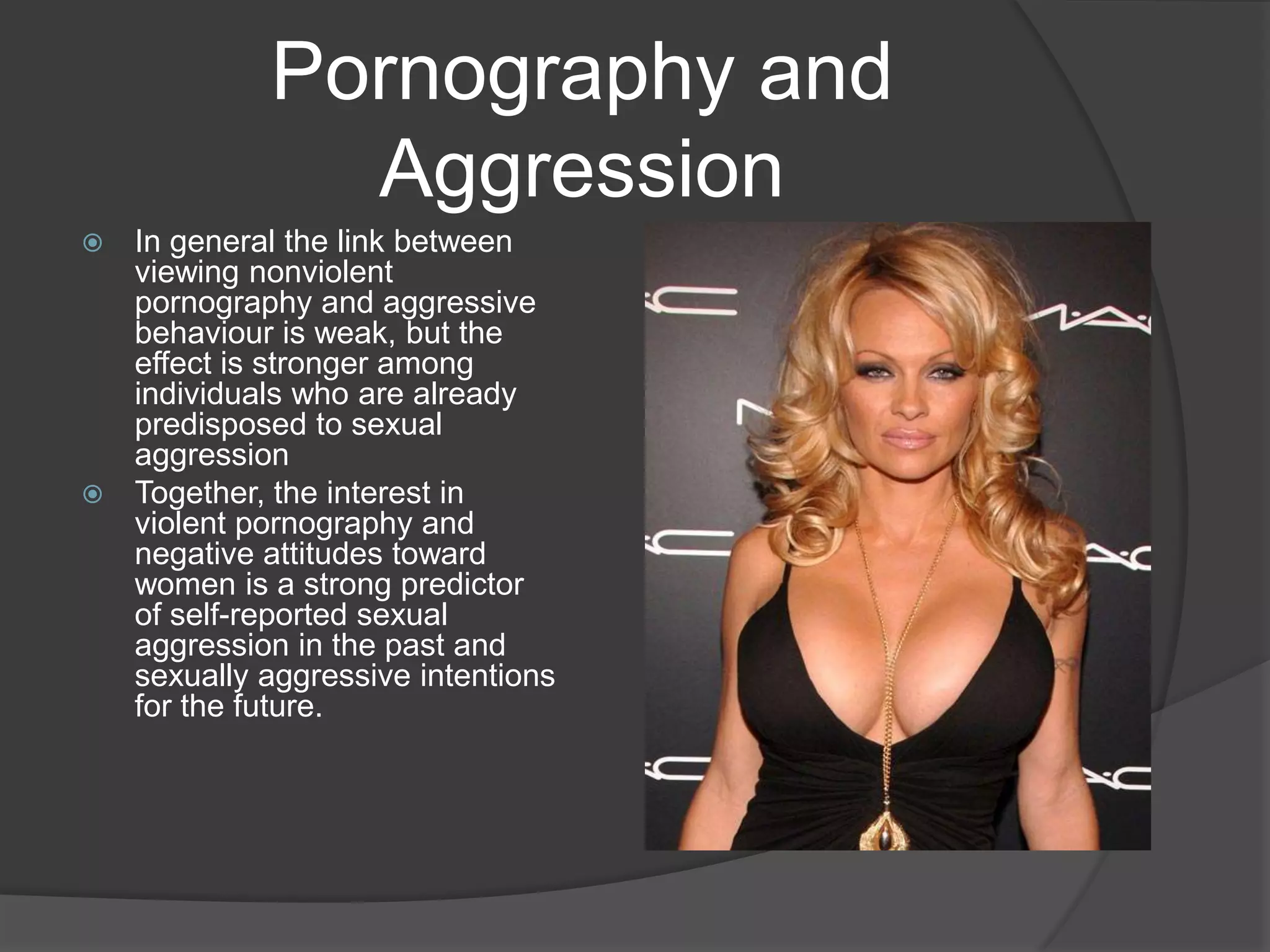 Pornography and AggressionIn general the link between viewing nonviolent pornography and aggressive behaviour is weak, but the effect is stronger among individuals who are already predisposed to sexual aggressionTogether, the interest in violent pornography and negative attitudes toward women is a strong predictor of self-reported sexual aggression in the past and sexually aggressive intentions for the future. 