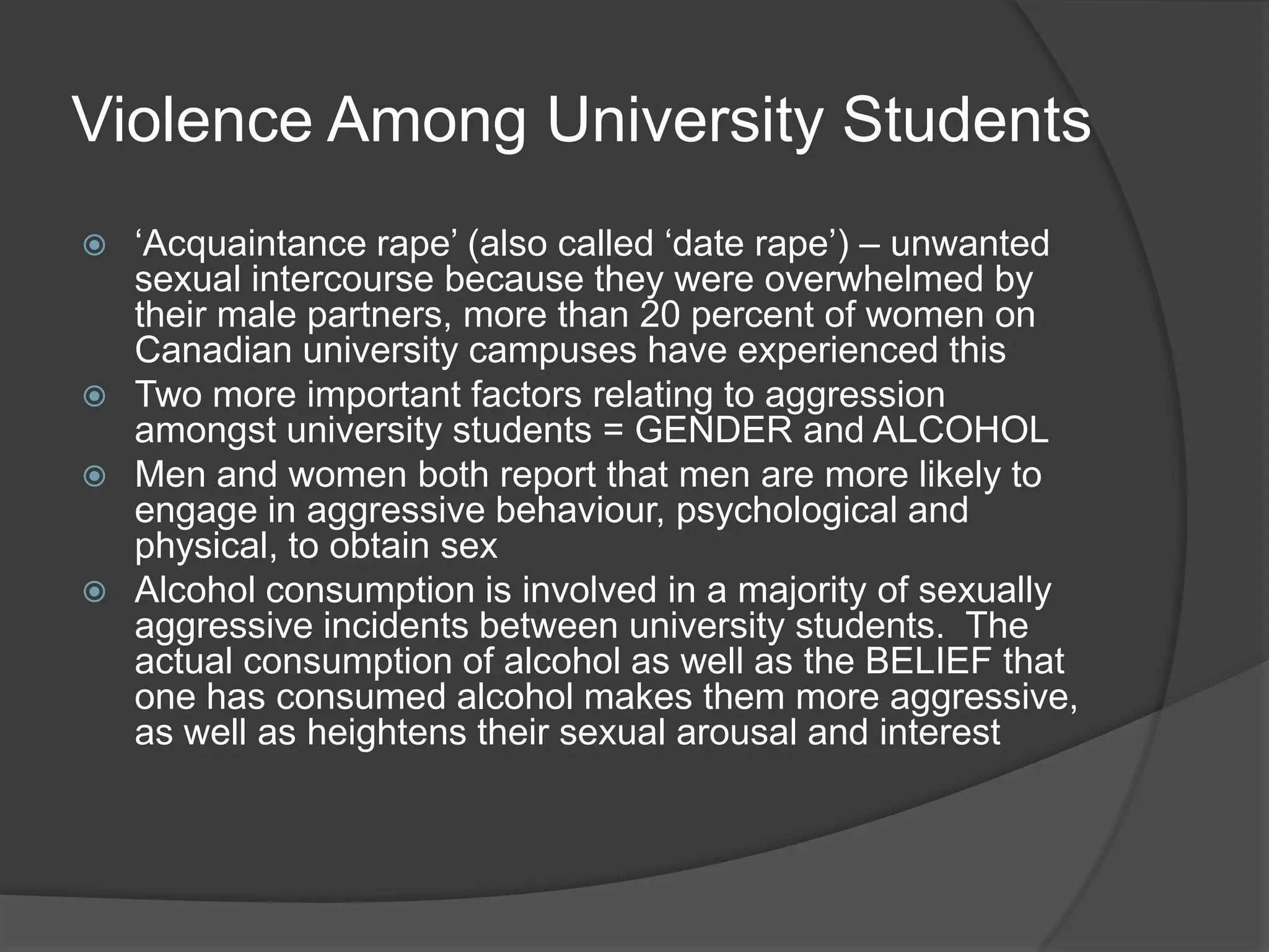 Violence Among University Students‘Acquaintance rape’ (also called ‘date rape’) – unwanted sexual intercourse because they were overwhelmed by their male partners, more than 20 percent of women on Canadian university campuses have experienced thisTwo more important factors relating to aggression amongst university students = GENDER and ALCOHOLMen and women both report that men are more likely to engage in aggressive behaviour, psychological and physical, to obtain sexAlcohol consumption is involved in a majority of sexually aggressive incidents between university students.  The actual consumption of alcohol as well as the BELIEF that one has consumed alcohol makes them more aggressive, as well as heightens their sexual arousal and interest