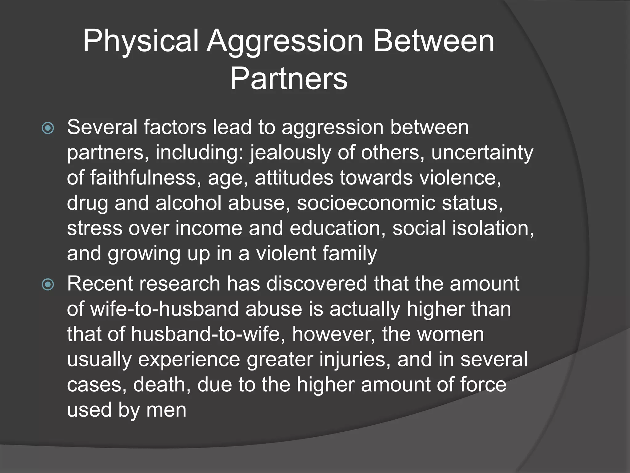 Physical Aggression Between PartnersSeveral factors lead to aggression between partners, including: jealously of others, uncertainty of faithfulness, age, attitudes towards violence, drug and alcohol abuse, socioeconomic status, stress over income and education, social isolation, and growing up in a violent familyRecent research has discovered that the amount of wife-to-husband abuse is actually higher than that of husband-to-wife, however, the women usually experience greater injuries, and in several cases, death, due to the higher amount of force used by men