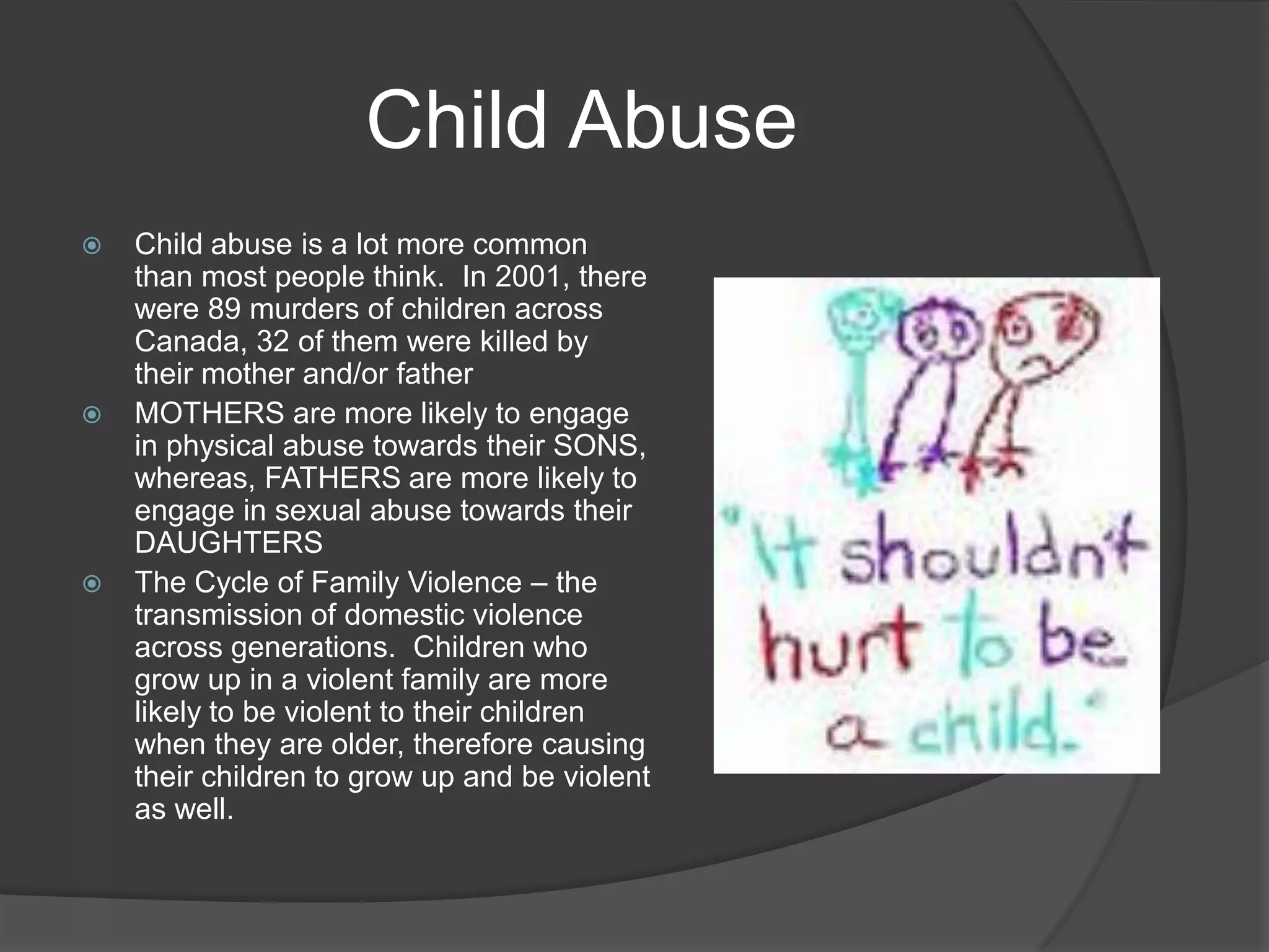Child AbuseChild abuse is a lot more common than most people think.  In 2001, there were 89 murders of children across Canada, 32 of them were killed by their mother and/or fatherMOTHERS are more likely to engage in physical abuse towards their SONS, whereas, FATHERS are more likely to engage in sexual abuse towards their DAUGHTERSThe Cycle of Family Violence – the transmission of domestic violence across generations.  Children who grow up in a violent family are more likely to be violent to their children when they are older, therefore causing their children to grow up and be violent as well.