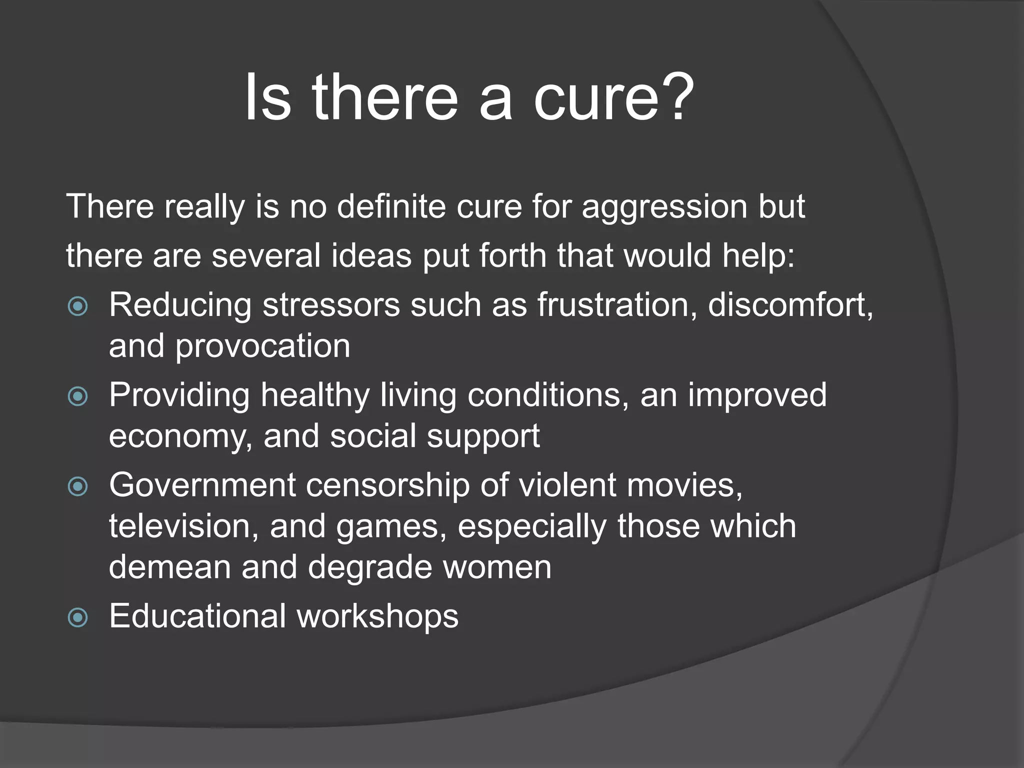 Is there a cure?There really is no definite cure for aggression butthere are several ideas put forth that would help:Reducing stressors such as frustration, discomfort, and provocationProviding healthy living conditions, an improved economy, and social support Government censorship of violent movies, television, and games, especially those which demean and degrade womenEducational workshops