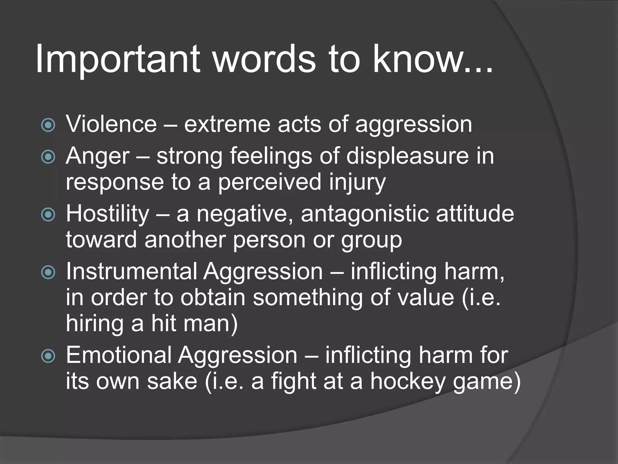Important words to know...Violence – extreme acts of aggressionAnger – strong feelings of displeasure in response to a perceived injuryHostility – a negative, antagonistic attitude toward another person or groupInstrumental Aggression – inflicting harm, in order to obtain something of value (i.e. hiring a hit man)Emotional Aggression – inflicting harm for its own sake (i.e. a fight at a hockey game)