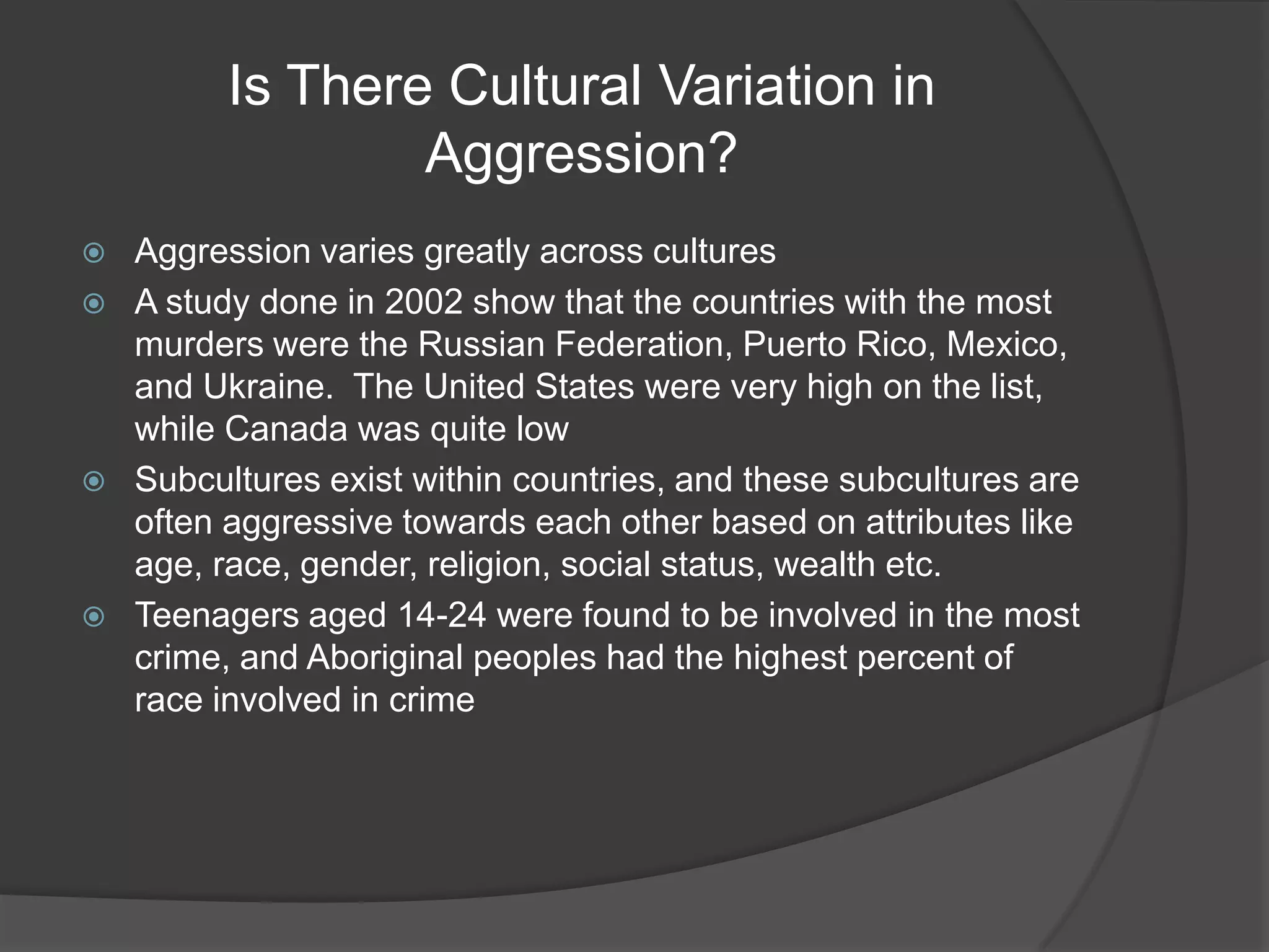 Is There Cultural Variation in Aggression?Aggression varies greatly across cultures A study done in 2002 show that the countries with the most murders were the Russian Federation, Puerto Rico, Mexico,  and Ukraine.  The United States were very high on the list, while Canada was quite lowSubcultures exist within countries, and these subcultures are often aggressive towards each other based on attributes like age, race, gender, religion, social status, wealth etc.Teenagers aged 14-24 were found to be involved in the most crime, and Aboriginal peoples had the highest percent of race involved in crime