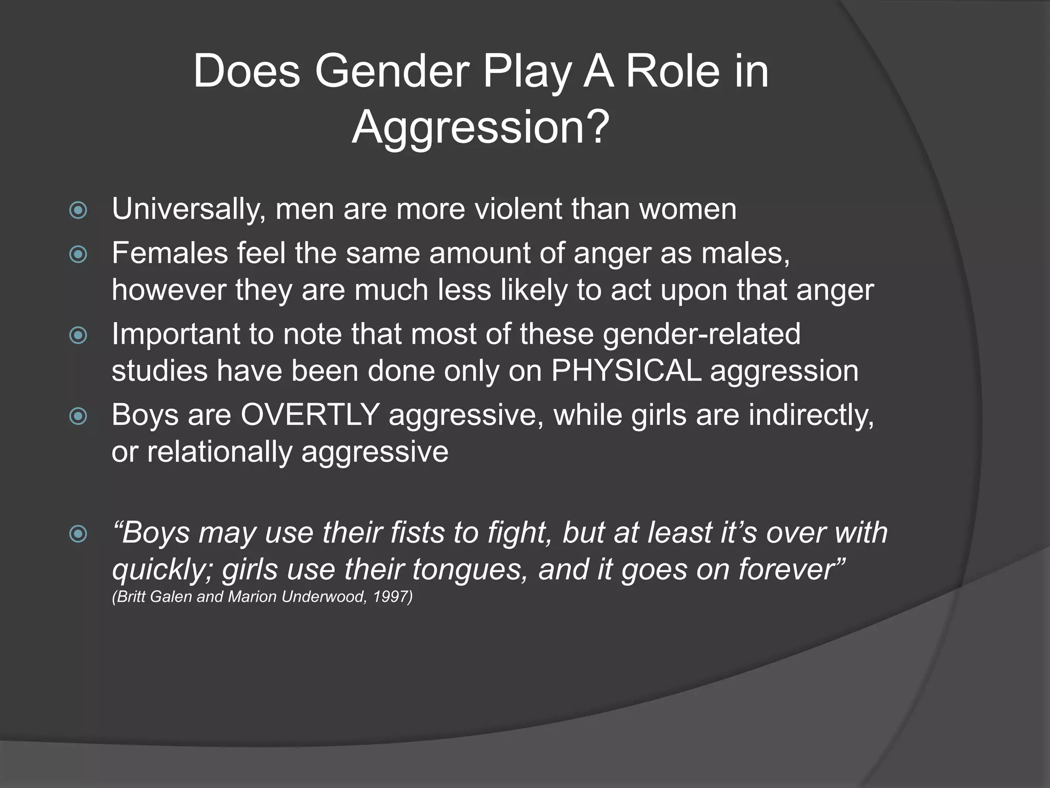 Does Gender Play A Role in Aggression?Universally, men are more violent than womenFemales feel the same amount of anger as males, however they are much less likely to act upon that angerImportant to note that most of these gender-related studies have been done only on PHYSICAL aggressionBoys are OVERTLY aggressive, while girls are indirectly, or relationally aggressive“Boys may use their fists to fight, but at least it’s over with quickly; girls use their tongues, and it goes on forever” (Britt Galen and Marion Underwood, 1997)