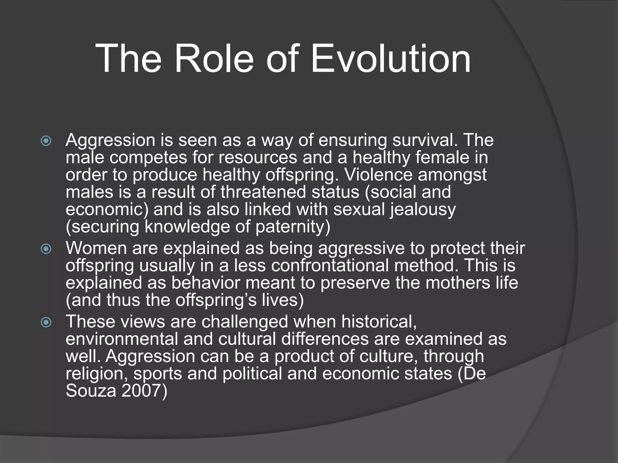 The Role of EvolutionAggression is seen as a way of ensuring survival. The male competes for resources and a healthy female in order to produce healthy offspring. Violence amongst males is a result of threatened status (social and economic) and is also linked with sexual jealousy (securing knowledge of paternity)Women are explained as being aggressive to protect their offspring usually in a less confrontational method. This is explained as behavior meant to preserve the mothers life (and thus the offspring’s lives) These views are challenged when historical, environmental and cultural differences are examined as well. Aggression can be a product of culture, through religion, sports and political and economic states (De Souza 2007)