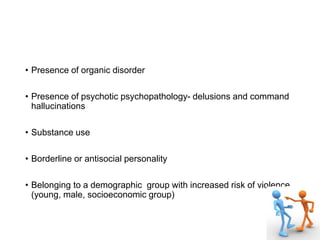• Presence of organic disorder
• Presence of psychotic psychopathology- delusions and command
hallucinations
• Substance use
• Borderline or antisocial personality
• Belonging to a demographic group with increased risk of violence
(young, male, socioeconomic group)
 