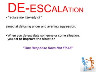DE-ESCALATION
• “reduce the intensity of ”
aimed at defusing anger and averting aggression.
• When you de-escalate someone or some situation,
you act to improve the situation
"One Response Does Not Fit All“
 