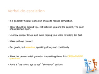 Verbal de-escalation
• It is generally helpful to meet in private to reduce stimulation.
• Door should be behind you, not between you and the patient. The door
should remain open.
• Use low, deeper tones, and avoid raising your voice or talking too fast.
• Make soft eye contact
• Be gentle, but assertive, speaking slowly and confidently.
• Allow the person to tell you what is upsetting them. Ask OPEN-ENDED
questions.
• Avoid a "toe to toe, eye to eye" "showdown" position
 