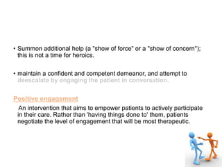 • Summon additional help (a "show of force" or a "show of concern");
this is not a time for heroics.
• maintain a confident and competent demeanor, and attempt to
deescalate by engaging the patient in conversation.
Positive engagement
An intervention that aims to empower patients to actively participate
in their care. Rather than 'having things done to' them, patients
negotiate the level of engagement that will be most therapeutic.
 