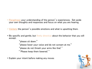 • Paraphrase your understanding of the person’s experiences. Set aside
your own thoughts and responses and focus on what you are hearing.
• Validate the person’s possible emotions and what is upsetting them.
• Be specific and gentle, but firmly directive about the behavior that you will
accept.
“please sit down.”
“please lower your voice and do not scream at me.”
“please do not thrash your arms like that’’
‘’Please keep them lowered.’’
• Explain your intent before making any moves
 
