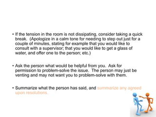 • If the tension in the room is not dissipating, consider taking a quick
break. (Apologize in a calm tone for needing to step out just for a
couple of minutes, stating for example that you would like to
consult with a supervisor; that you would like to get a glass of
water, and offer one to the person; etc.)
• Ask the person what would be helpful from you. Ask for
permission to problem-solve the issue. The person may just be
venting and may not want you to problem-solve with them.
• Summarize what the person has said, and summarize any agreed
upon resolutions.
 
