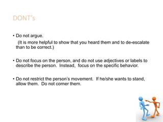 DONT’s
• Do not argue.
(It is more helpful to show that you heard them and to de-escalate
than to be correct.)
• Do not focus on the person, and do not use adjectives or labels to
describe the person. Instead, focus on the specific behavior.
• Do not restrict the person’s movement. If he/she wants to stand,
allow them. Do not corner them.
 