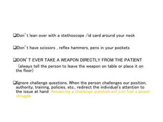 Don’t lean over with a stethoscope /id card around your neck
Don’t have scissors , reflex hammers, pens in your pockets
DON’T EVER TAKE A WEAPON DIRECTLY FROM THE PATIENT
(always tell the person to leave the weapon on table or place it on
the floor)
Ignore challenge questions. When the person challenges our position,
authority, training, policies, etc., redirect the individual's attention to
the issue at hand. Answering a challenge question will just fuel a power
struggle.
 
