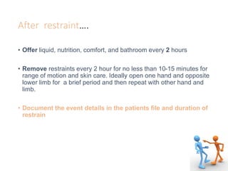 After restraint….
• Offer liquid, nutrition, comfort, and bathroom every 2 hours
• Remove restraints every 2 hour for no less than 10-15 minutes for
range of motion and skin care. Ideally open one hand and opposite
lower limb for a brief period and then repeat with other hand and
limb.
• Document the event details in the patients file and duration of
restrain
 