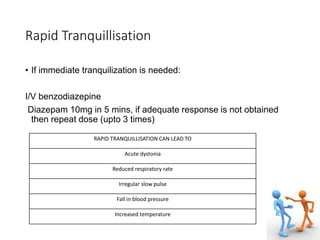 Rapid Tranquillisation
• If immediate tranquilization is needed:
I/V benzodiazepine
Diazepam 10mg in 5 mins, if adequate response is not obtained
then repeat dose (upto 3 times)
RAPID TRANQUILLISATION CAN LEAD TO
Acute dystonia
Reduced respiratory rate
Irregular slow pulse
Fall in blood pressure
Increased temperature
 
