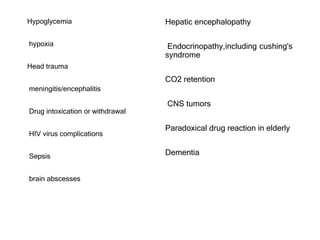 Hypoglycemia
hypoxia
Head trauma
meningitis/encephalitis
Drug intoxication or withdrawal
HIV virus complications
Sepsis
brain abscesses
Hepatic encephalopathy
Endocrinopathy,including cushing's
syndrome
CO2 retention
CNS tumors
Paradoxical drug reaction in elderly
Dementia
 