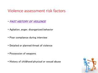 Violence assessment risk factors
• PAST HISTORY OF VIOLENCE
• Agitation, anger, disorganized behavior
• Poor compliance during interview
• Detailed or planned threat of violence
• Possession of weapons
• History of childhood physical or sexual abuse
 
