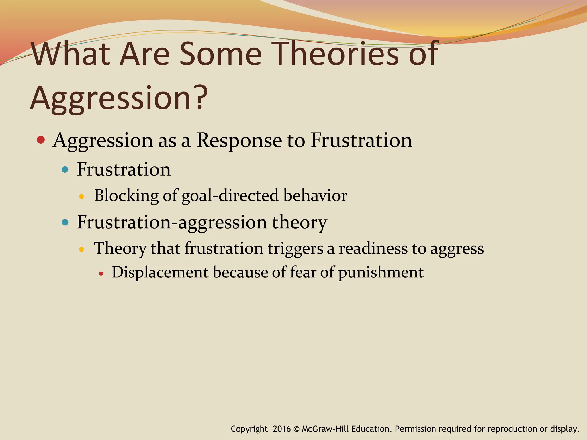 What Are Some Theories of
Aggression?
 Aggression as a Response to Frustration
 Frustration
 Blocking of goal-directed behavior
 Frustration-aggression theory
 Theory that frustration triggers a readiness to aggress
 Displacement because of fear of punishment
Copyright 2016 © McGraw-Hill Education. Permission required for reproduction or display.
 