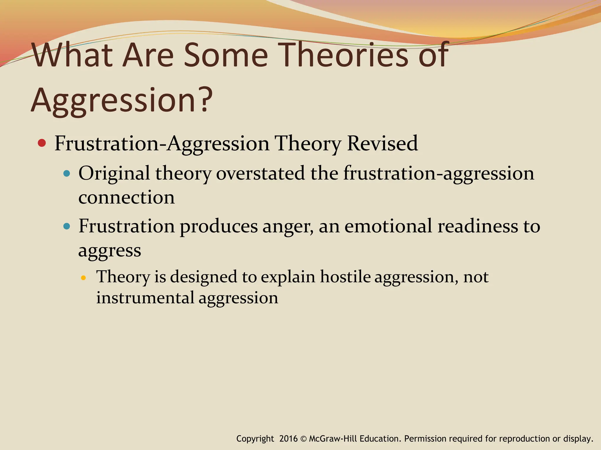 What Are Some Theories of
Aggression?
 Frustration-Aggression Theory Revised
 Original theory overstated the frustration-aggression
connection
 Frustration produces anger, an emotional readiness to
aggress
 Theory is designed to explain hostile aggression, not
instrumental aggression
Copyright 2016 © McGraw-Hill Education. Permission required for reproduction or display.
 