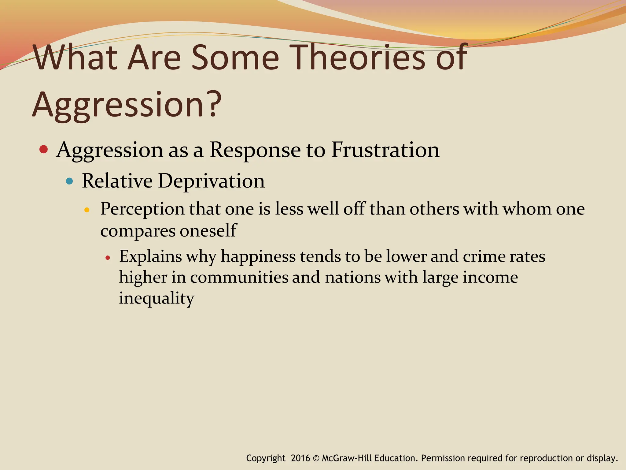 What Are Some Theories of
Aggression?
 Aggression as a Response to Frustration
 Relative Deprivation
 Perception that one is less well off than others with whom one
compares oneself
 Explains why happiness tends to be lower and crime rates
higher in communities and nations with large income
inequality
Copyright 2016 © McGraw-Hill Education. Permission required for reproduction or display.
 