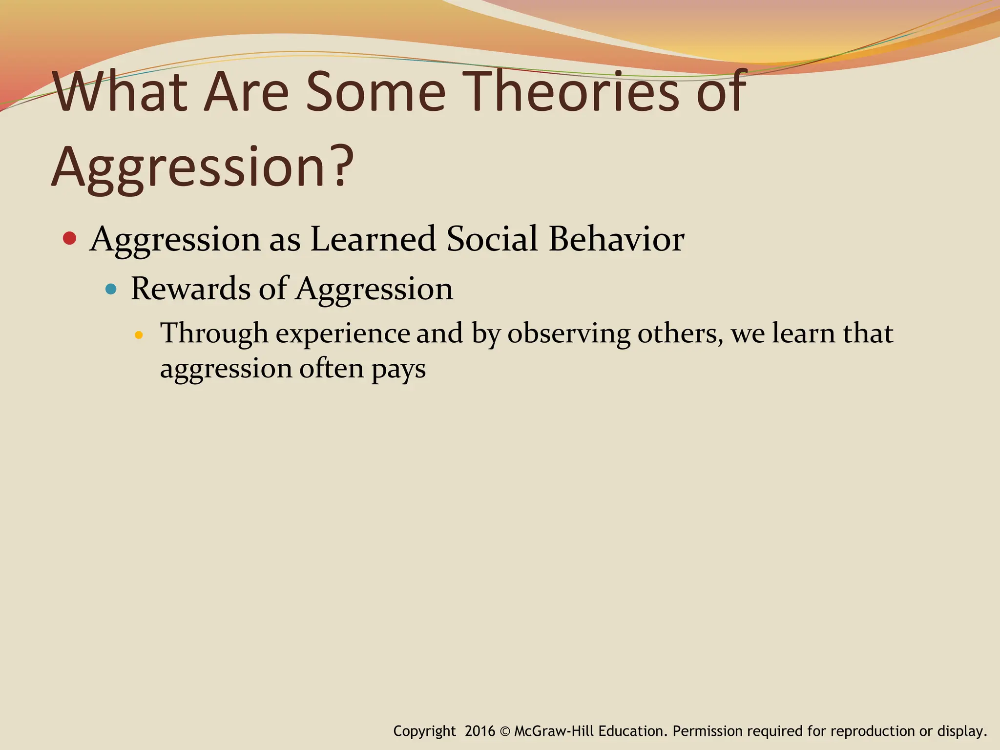 What Are Some Theories of
Aggression?
 Aggression as Learned Social Behavior
 Rewards of Aggression
 Through experience and by observing others, we learn that
aggression often pays
Copyright 2016 © McGraw-Hill Education. Permission required for reproduction or display.
 