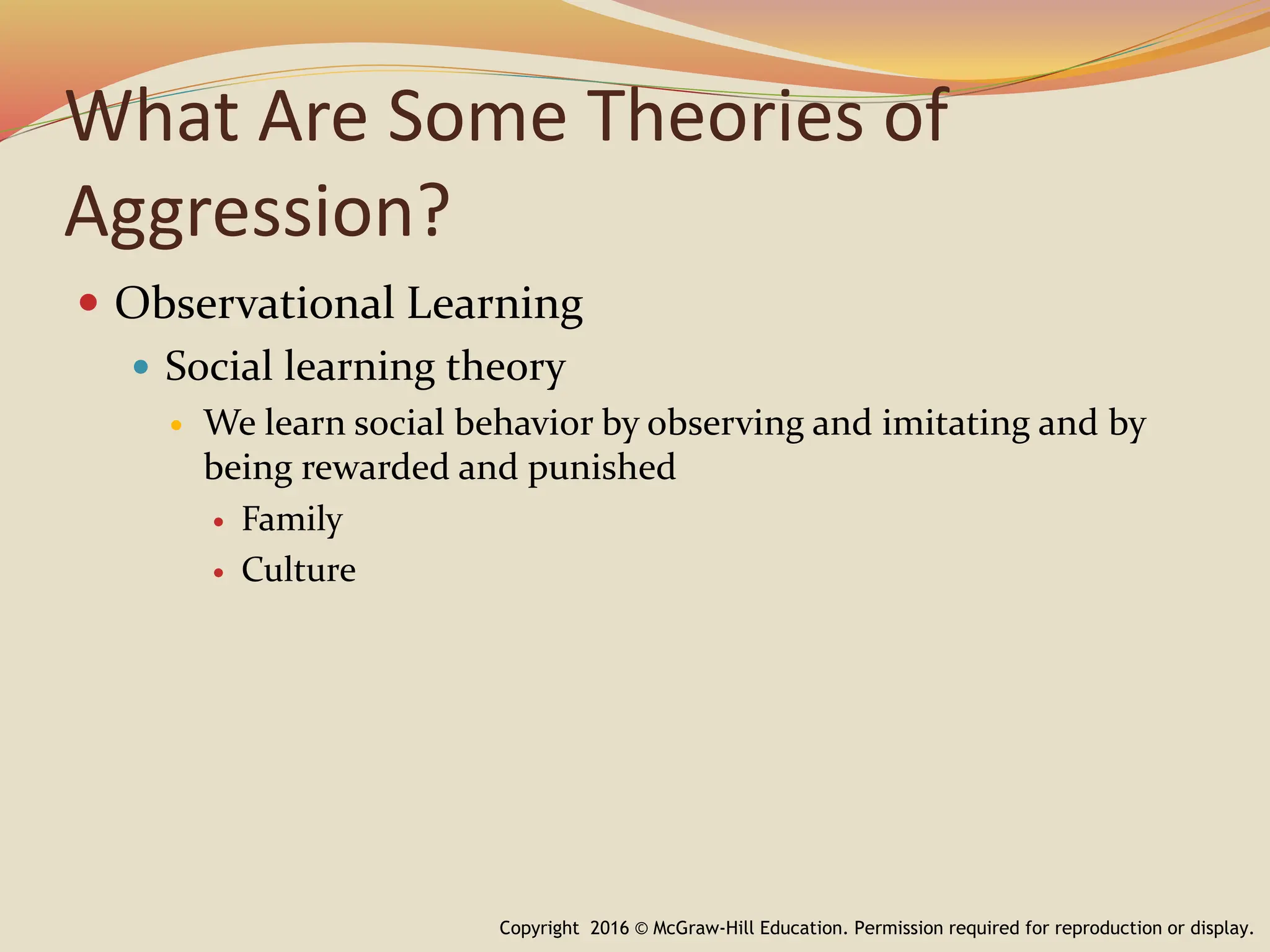 What Are Some Theories of
Aggression?
 Observational Learning
 Social learning theory
 We learn social behavior by observing and imitating and by
being rewarded and punished
 Family
 Culture
Copyright 2016 © McGraw-Hill Education. Permission required for reproduction or display.
 