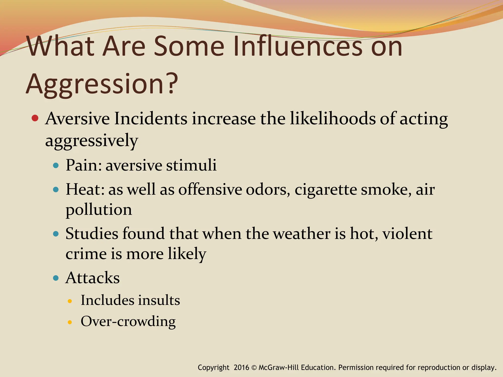 What Are Some Influences on
Aggression?
 Aversive Incidents increase the likelihoods of acting
aggressively
 Pain: aversive stimuli
 Heat: as well as offensive odors, cigarette smoke, air
pollution
 Studies found that when the weather is hot, violent
crime is more likely
 Attacks
 Includes insults
 Over-crowding
Copyright 2016 © McGraw-Hill Education. Permission required for reproduction or display.
 