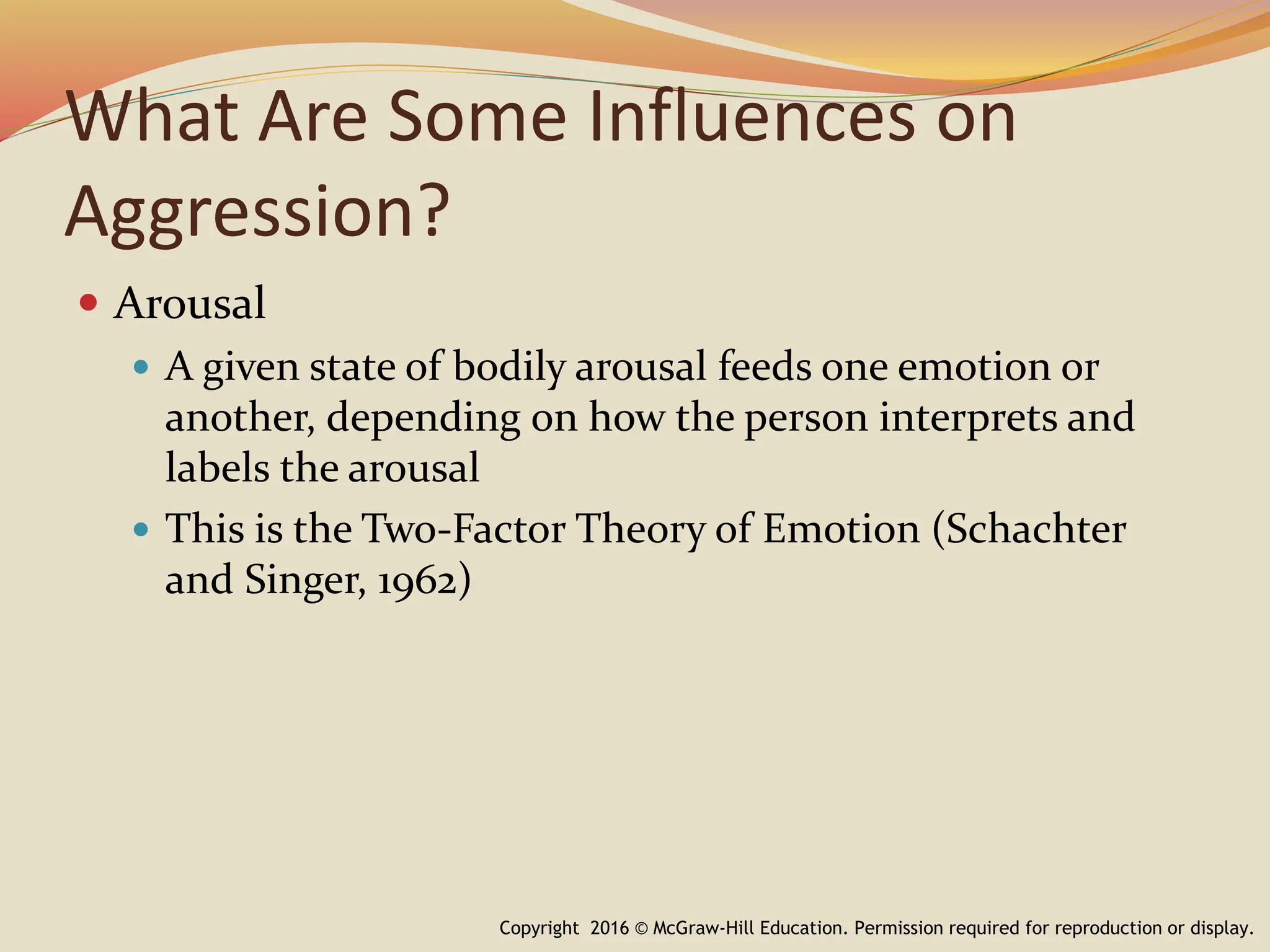 What Are Some Influences on
Aggression?
 Arousal
 A given state of bodily arousal feeds one emotion or
another, depending on how the person interprets and
labels the arousal
 This is the Two-Factor Theory of Emotion (Schachter
and Singer, 1962)
Copyright 2016 © McGraw-Hill Education. Permission required for reproduction or display.
 