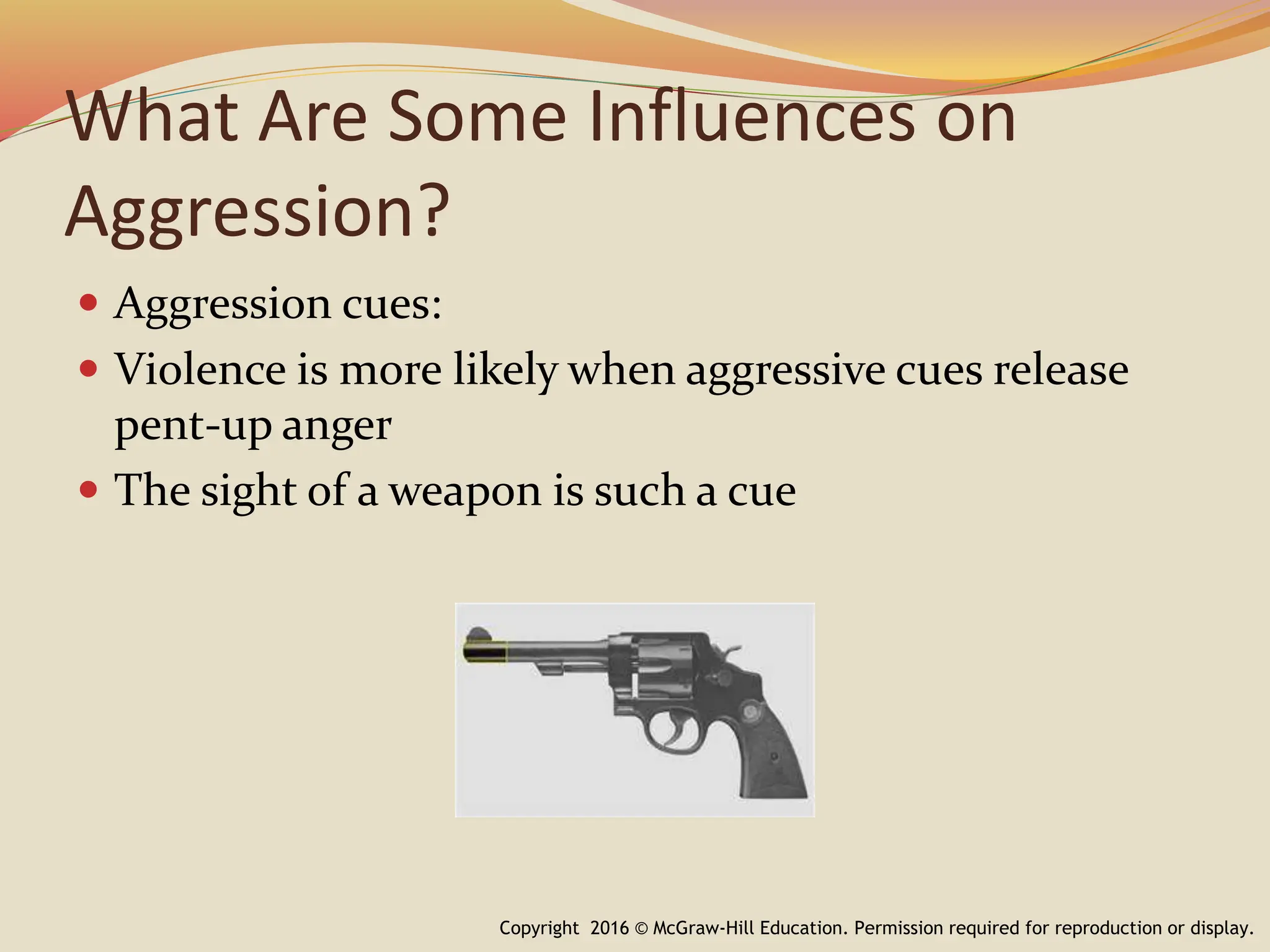 What Are Some Influences on
Aggression?
Copyright 2016 © McGraw-Hill Education. Permission required for reproduction or display.
 Aggression cues:
 Violence is more likely when aggressive cues release
pent-up anger
 The sight of a weapon is such a cue
 