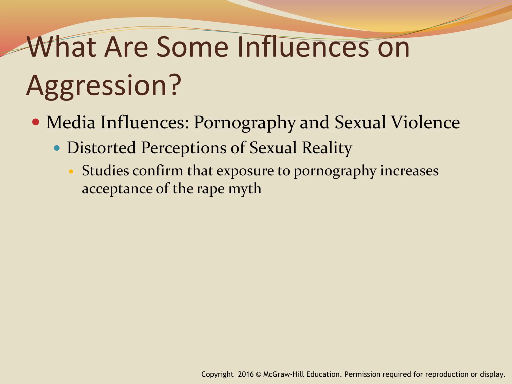 What Are Some Influences on
Aggression?
 Media Influences: Pornography and Sexual Violence
 Distorted Perceptions of Sexual Reality
 Studies confirm that exposure to pornography increases
acceptance of the rape myth
Copyright 2016 © McGraw-Hill Education. Permission required for reproduction or display.
 
