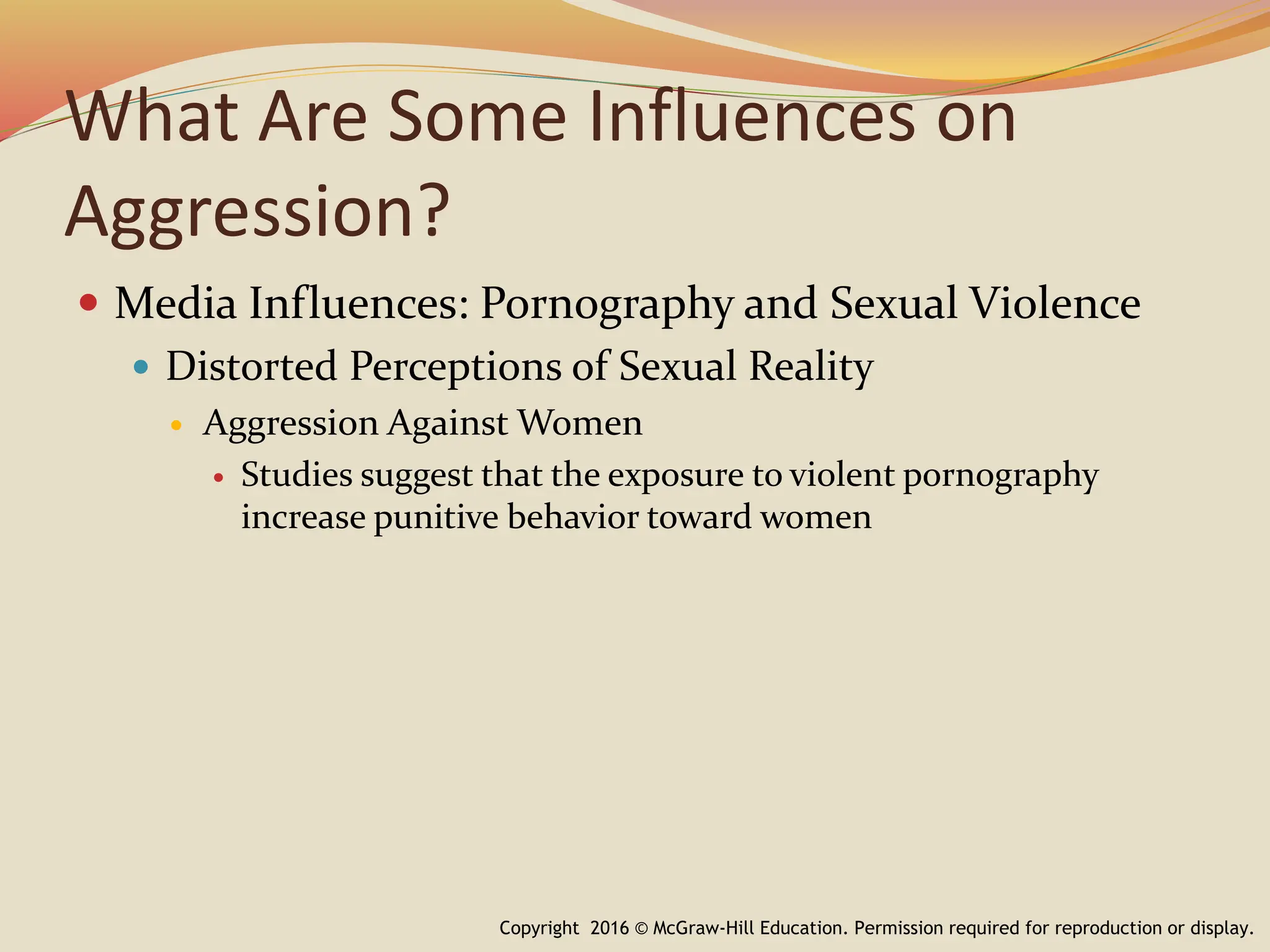 What Are Some Influences on
Aggression?
 Media Influences: Pornography and Sexual Violence
 Distorted Perceptions of Sexual Reality
 Aggression Against Women
 Studies suggest that the exposure to violent pornography
increase punitive behavior toward women
Copyright 2016 © McGraw-Hill Education. Permission required for reproduction or display.
 