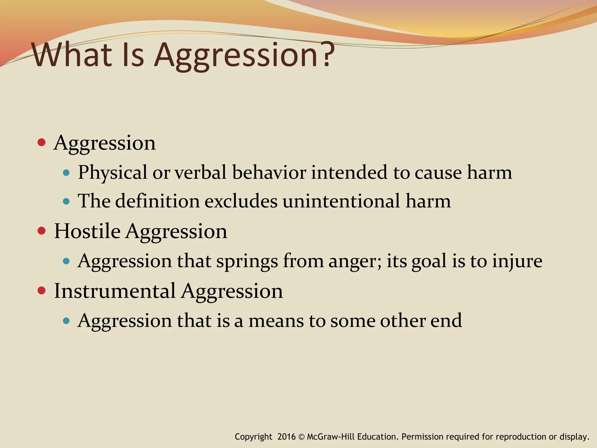 What Is Aggression?
 Aggression
 Physical or verbal behavior intended to cause harm
 The definition excludes unintentional harm
 Hostile Aggression
 Aggression that springs from anger; its goal is to injure
 Instrumental Aggression
 Aggression that is a means to some other end
Copyright 2016 © McGraw-Hill Education. Permission required for reproduction or display.
 