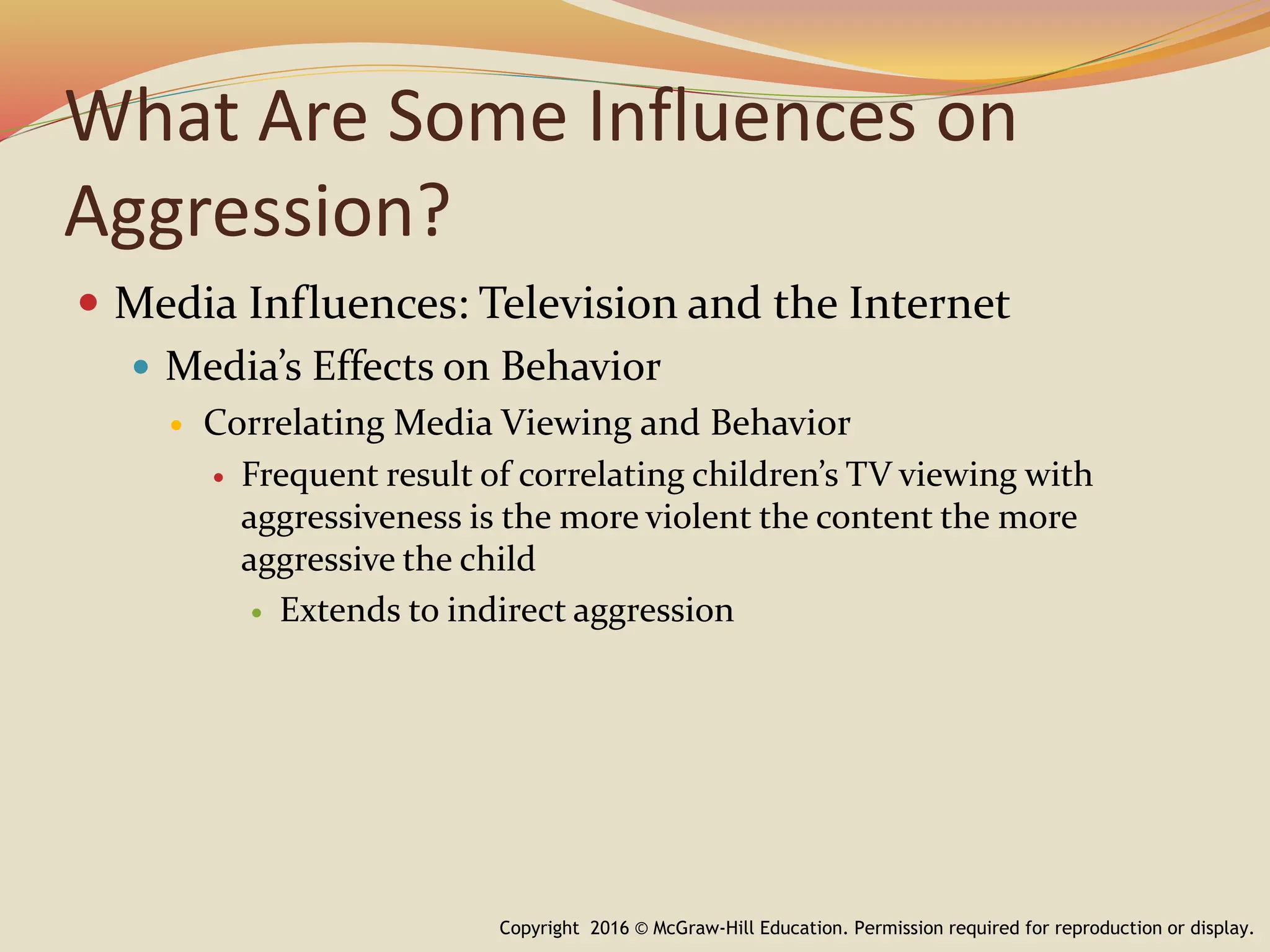 What Are Some Influences on
Aggression?
 Media Influences: Television and the Internet
 Media’s Effects on Behavior
 Correlating Media Viewing and Behavior
 Frequent result of correlating children’s TV viewing with
aggressiveness is the more violent the content the more
aggressive the child
 Extends to indirect aggression
Copyright 2016 © McGraw-Hill Education. Permission required for reproduction or display.
 