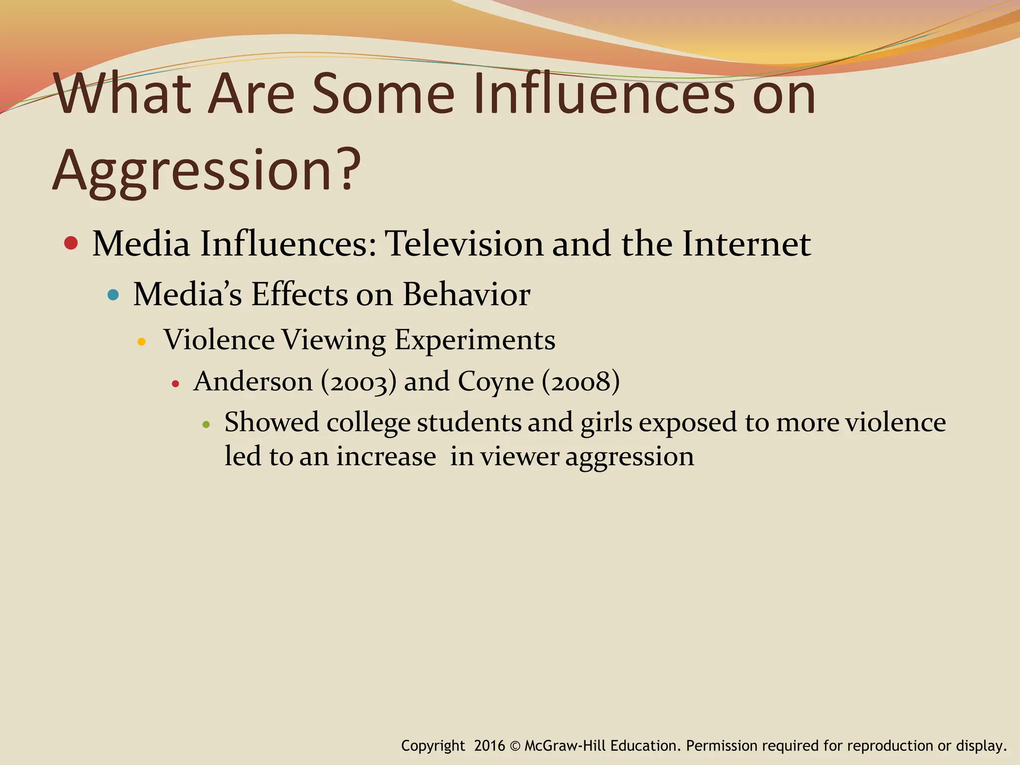 What Are Some Influences on
Aggression?
 Media Influences: Television and the Internet
 Media’s Effects on Behavior
 Violence Viewing Experiments
 Anderson (2003) and Coyne (2008)
 Showed college students and girls exposed to more violence
led to an increase in viewer aggression
Copyright 2016 © McGraw-Hill Education. Permission required for reproduction or display.
 