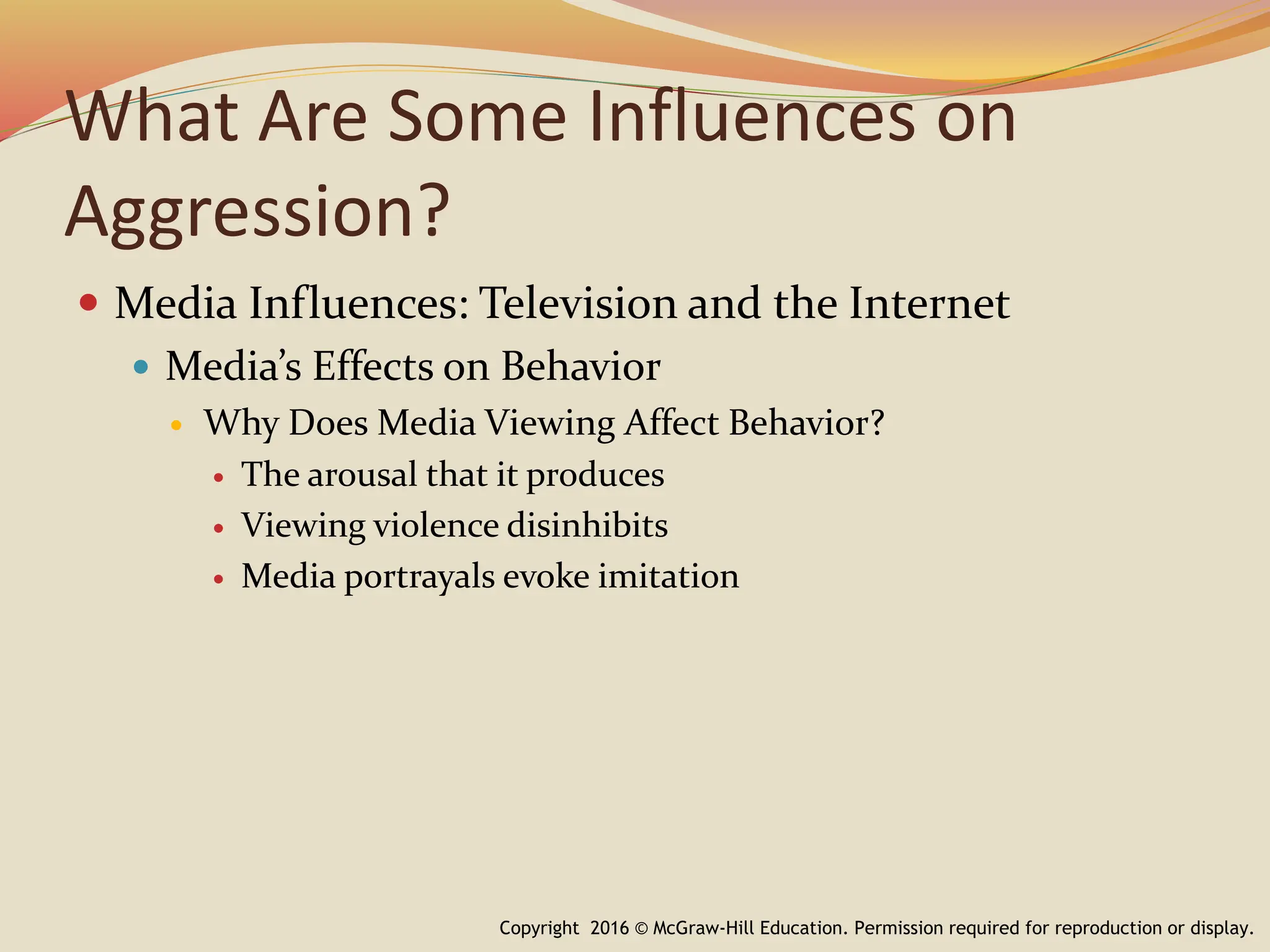 What Are Some Influences on
Aggression?
 Media Influences: Television and the Internet
 Media’s Effects on Behavior
 Why Does Media Viewing Affect Behavior?
 The arousal that it produces
 Viewing violence disinhibits
 Media portrayals evoke imitation
Copyright 2016 © McGraw-Hill Education. Permission required for reproduction or display.
 