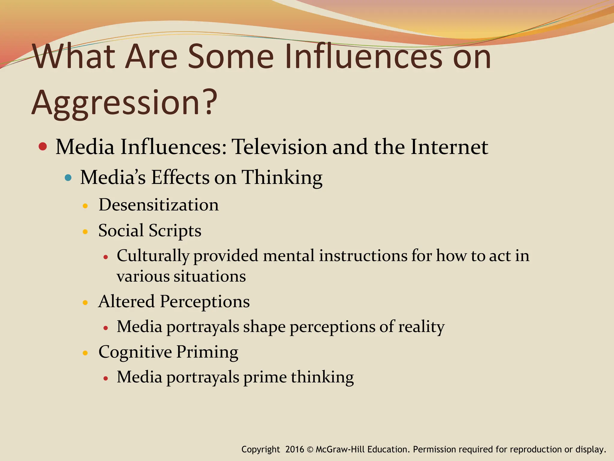 What Are Some Influences on
Aggression?
 Media Influences: Television and the Internet
 Media’s Effects on Thinking
 Desensitization
 Social Scripts
 Culturally provided mental instructions for how to act in
various situations
 Altered Perceptions
 Media portrayals shape perceptions of reality
 Cognitive Priming
 Media portrayals prime thinking
Copyright 2016 © McGraw-Hill Education. Permission required for reproduction or display.
 