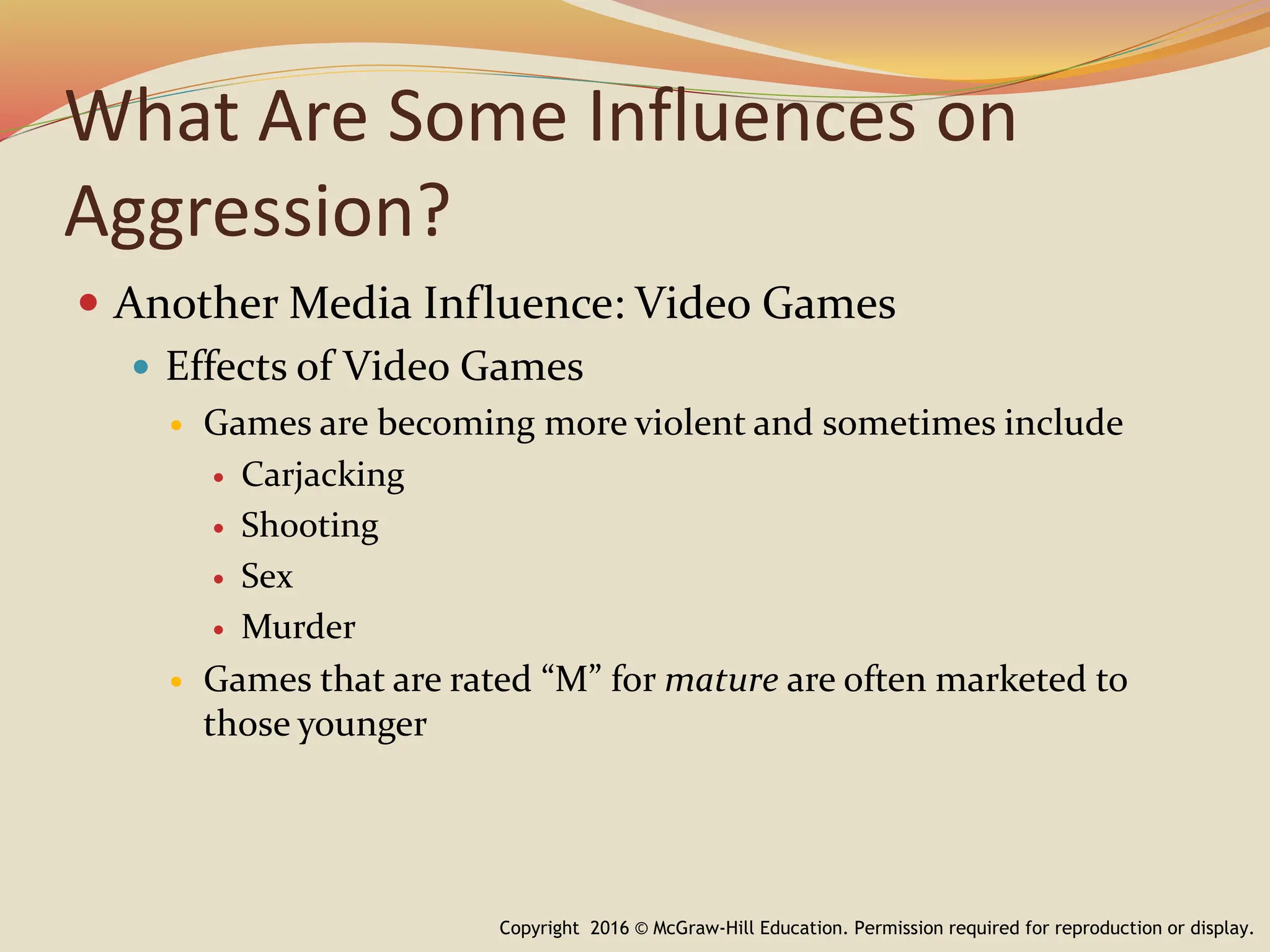 What Are Some Influences on
Aggression?
 Another Media Influence: Video Games
 Effects of Video Games
 Games are becoming more violent and sometimes include
 Carjacking
 Shooting
 Sex
 Murder
 Games that are rated “M” for mature are often marketed to
those younger
Copyright 2016 © McGraw-Hill Education. Permission required for reproduction or display.
 