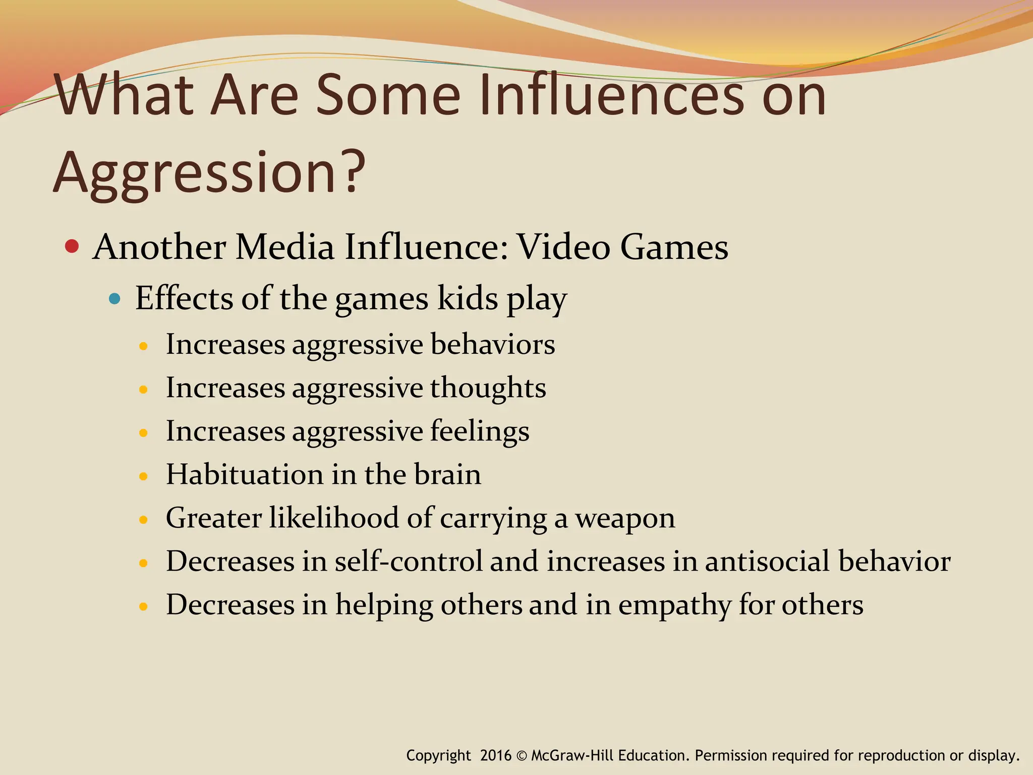 What Are Some Influences on
Aggression?
 Another Media Influence: Video Games
 Effects of the games kids play
 Increases aggressive behaviors
 Increases aggressive thoughts
 Increases aggressive feelings
 Habituation in the brain
 Greater likelihood of carrying a weapon
 Decreases in self-control and increases in antisocial behavior
 Decreases in helping others and in empathy for others
Copyright 2016 © McGraw-Hill Education. Permission required for reproduction or display.
 