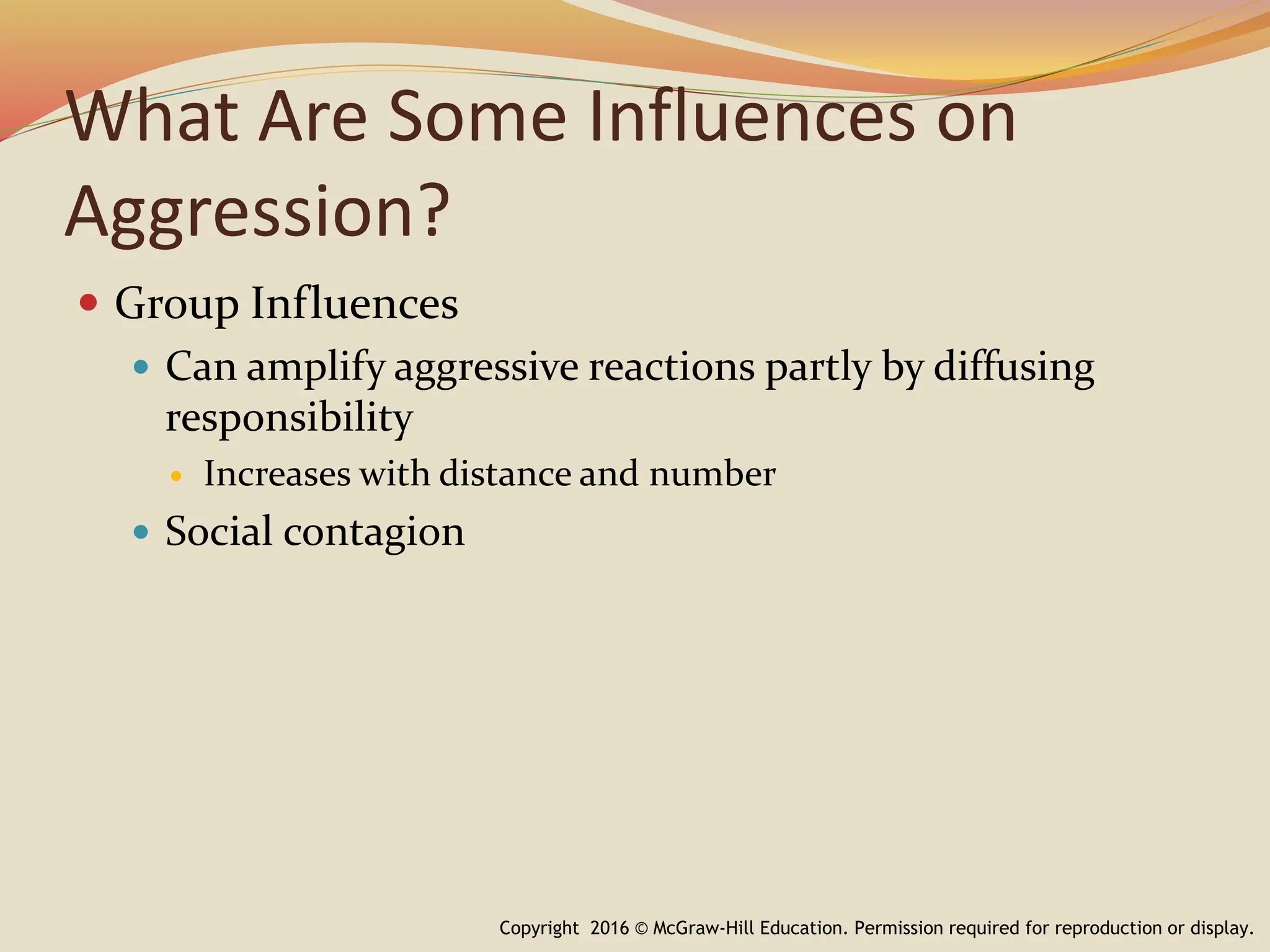 What Are Some Influences on
Aggression?
 Group Influences
 Can amplify aggressive reactions partly by diffusing
responsibility
 Increases with distance and number
 Social contagion
Copyright 2016 © McGraw-Hill Education. Permission required for reproduction or display.
 