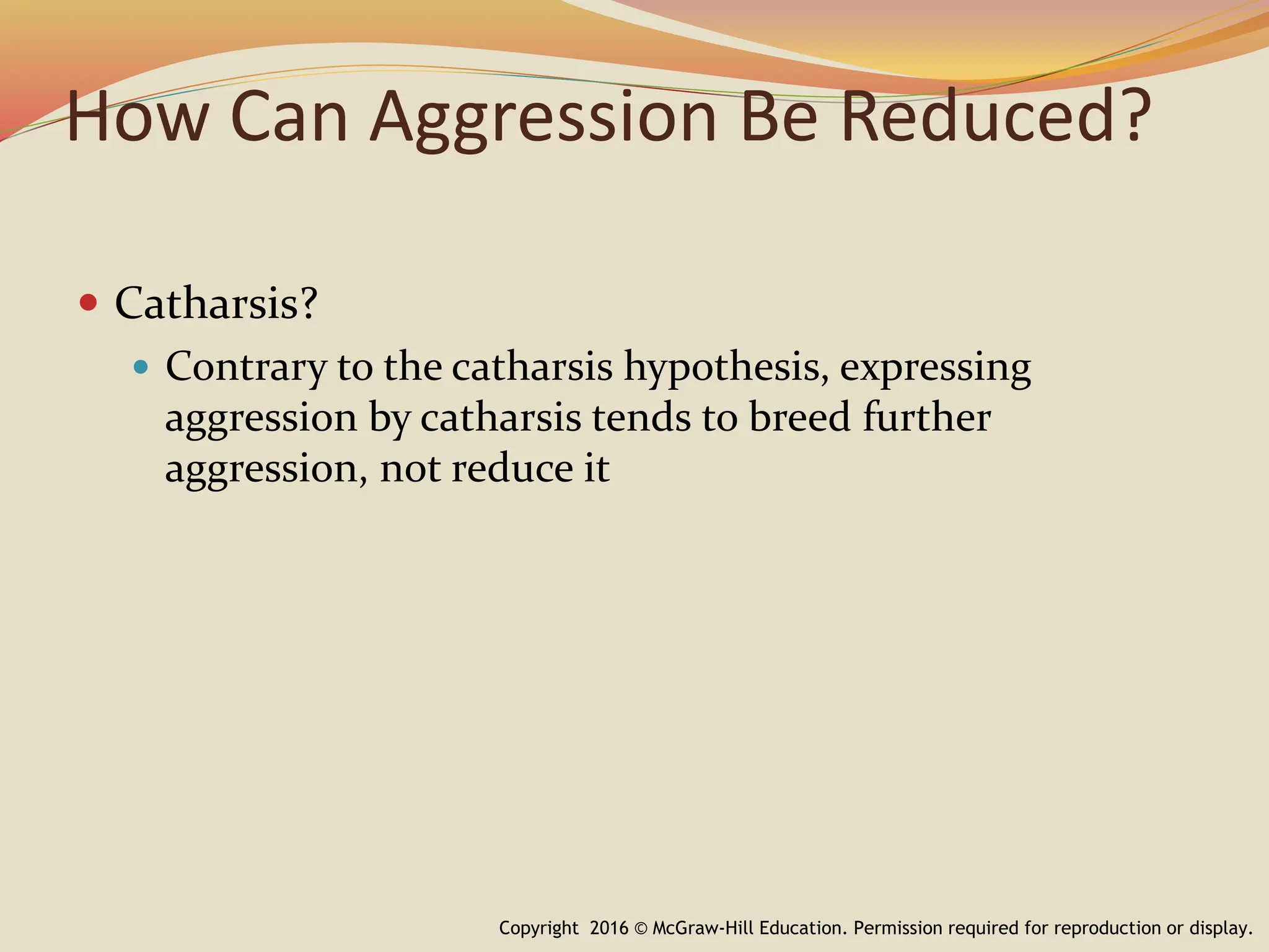 How Can Aggression Be Reduced?
 Catharsis?
 Contrary to the catharsis hypothesis, expressing
aggression by catharsis tends to breed further
aggression, not reduce it
Copyright 2016 © McGraw-Hill Education. Permission required for reproduction or display.
 