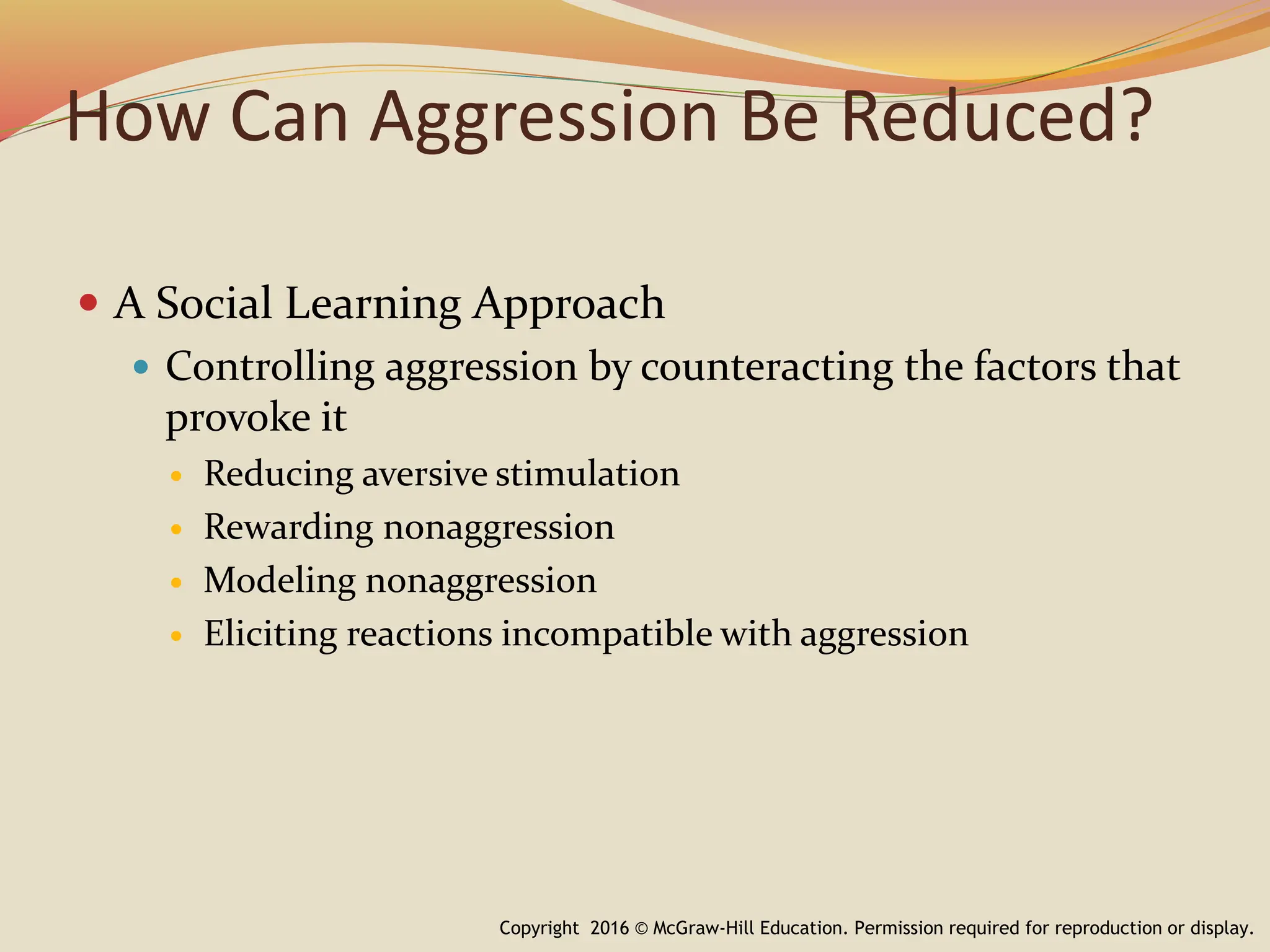 How Can Aggression Be Reduced?
 A Social Learning Approach
 Controlling aggression by counteracting the factors that
provoke it
 Reducing aversive stimulation
 Rewarding nonaggression
 Modeling nonaggression
 Eliciting reactions incompatible with aggression
Copyright 2016 © McGraw-Hill Education. Permission required for reproduction or display.
 