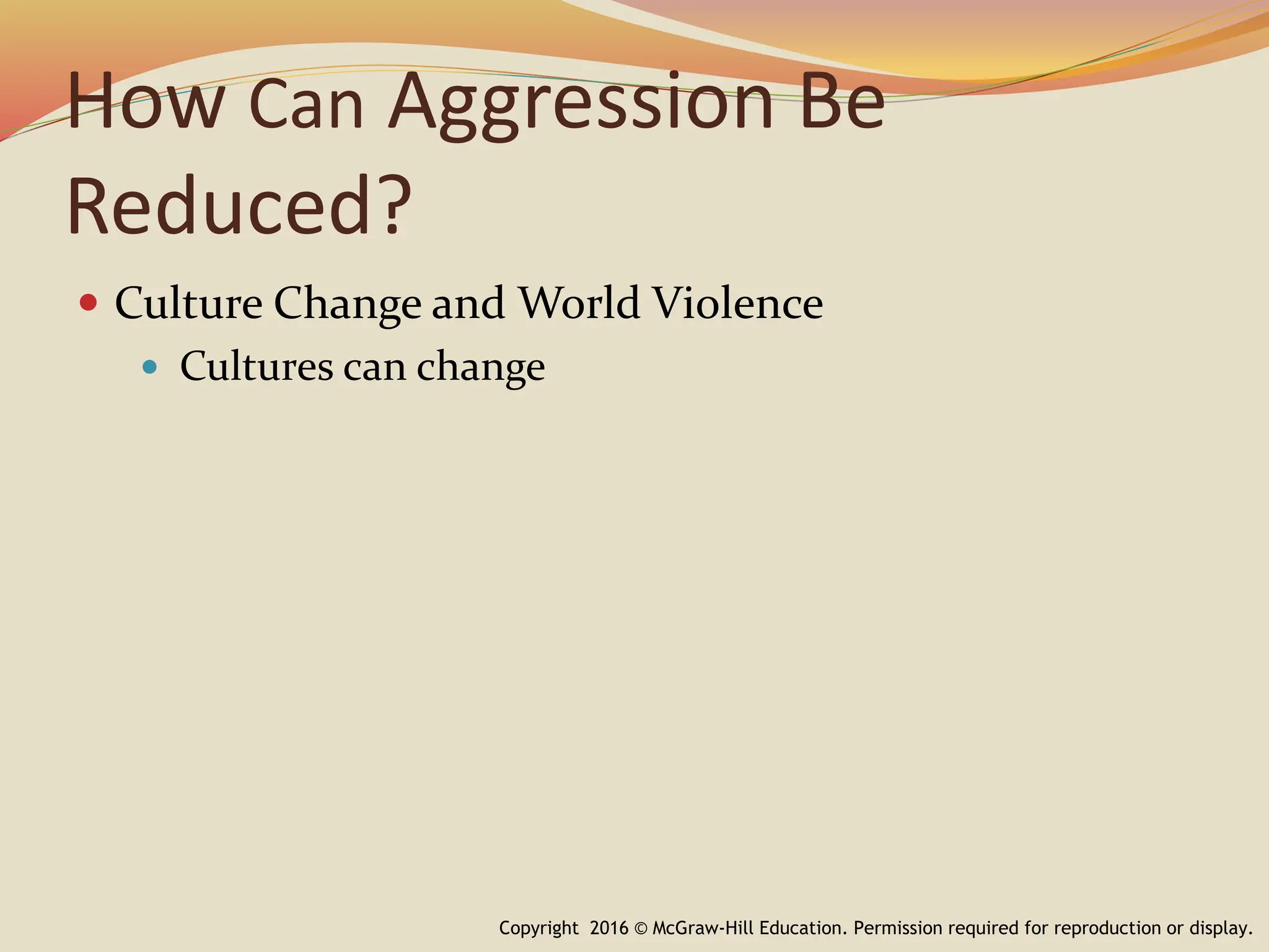 How Can Aggression Be
Reduced?
 Culture Change and World Violence
 Cultures can change
Copyright 2016 © McGraw-Hill Education. Permission required for reproduction or display.
 