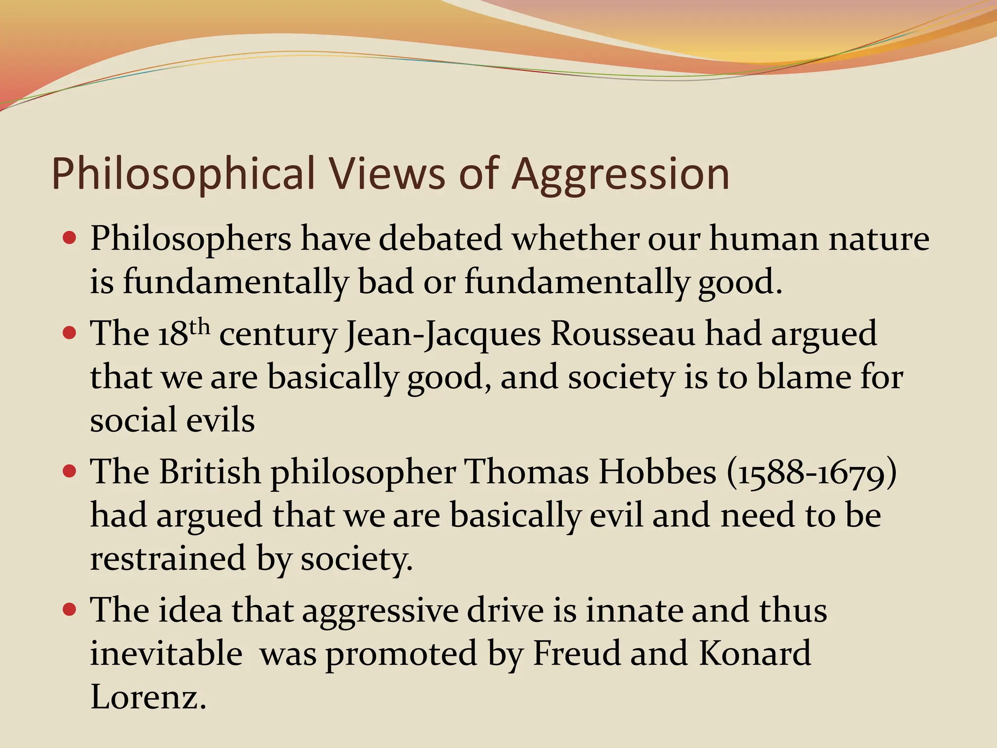 Philosophical Views of Aggression
 Philosophers have debated whether our human nature
is fundamentally bad or fundamentally good.
 The 18th century Jean-Jacques Rousseau had argued
that we are basically good, and society is to blame for
social evils
 The British philosopher Thomas Hobbes (1588-1679)
had argued that we are basically evil and need to be
restrained by society.
 The idea that aggressive drive is innate and thus
inevitable was promoted by Freud and Konard
Lorenz.
 