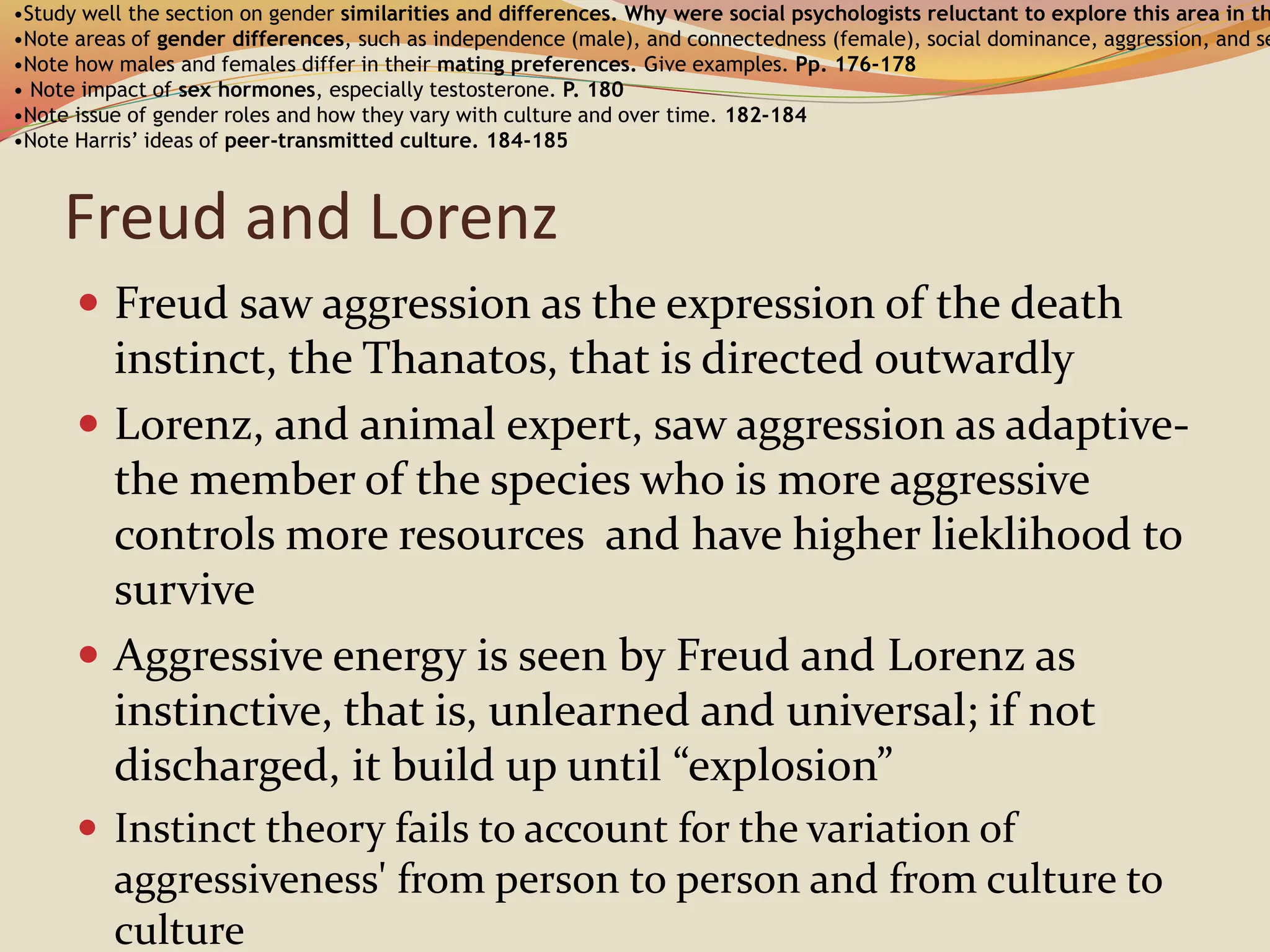 Freud and Lorenz
 Freud saw aggression as the expression of the death
instinct, the Thanatos, that is directed outwardly
 Lorenz, and animal expert, saw aggression as adaptive-
the member of the species who is more aggressive
controls more resources and have higher lieklihood to
survive
 Aggressive energy is seen by Freud and Lorenz as
instinctive, that is, unlearned and universal; if not
discharged, it build up until “explosion”
 Instinct theory fails to account for the variation of
aggressiveness' from person to person and from culture to
culture
•Study well the section on gender similarities and differences. Why were social psychologists reluctant to explore this area in th
•Note areas of gender differences, such as independence (male), and connectedness (female), social dominance, aggression, and se
•Note how males and females differ in their mating preferences. Give examples. Pp. 176-178
• Note impact of sex hormones, especially testosterone. P. 180
•Note issue of gender roles and how they vary with culture and over time. 182-184
•Note Harris’ ideas of peer-transmitted culture. 184-185
 