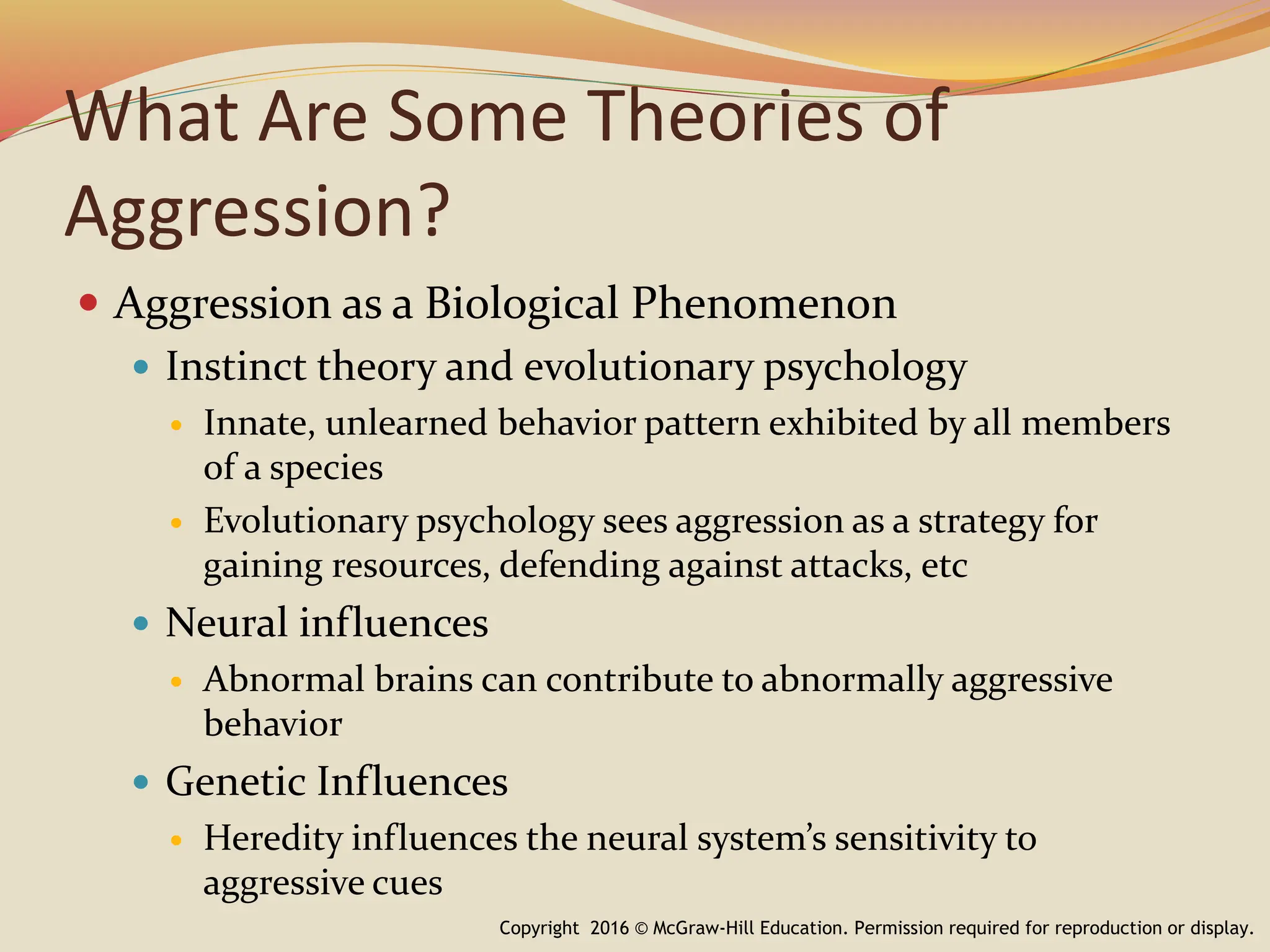 What Are Some Theories of
Aggression?
 Aggression as a Biological Phenomenon
 Instinct theory and evolutionary psychology
 Innate, unlearned behavior pattern exhibited by all members
of a species
 Evolutionary psychology sees aggression as a strategy for
gaining resources, defending against attacks, etc
 Neural influences
 Abnormal brains can contribute to abnormally aggressive
behavior
 Genetic Influences
 Heredity influences the neural system’s sensitivity to
aggressive cues
Copyright 2016 © McGraw-Hill Education. Permission required for reproduction or display.
 