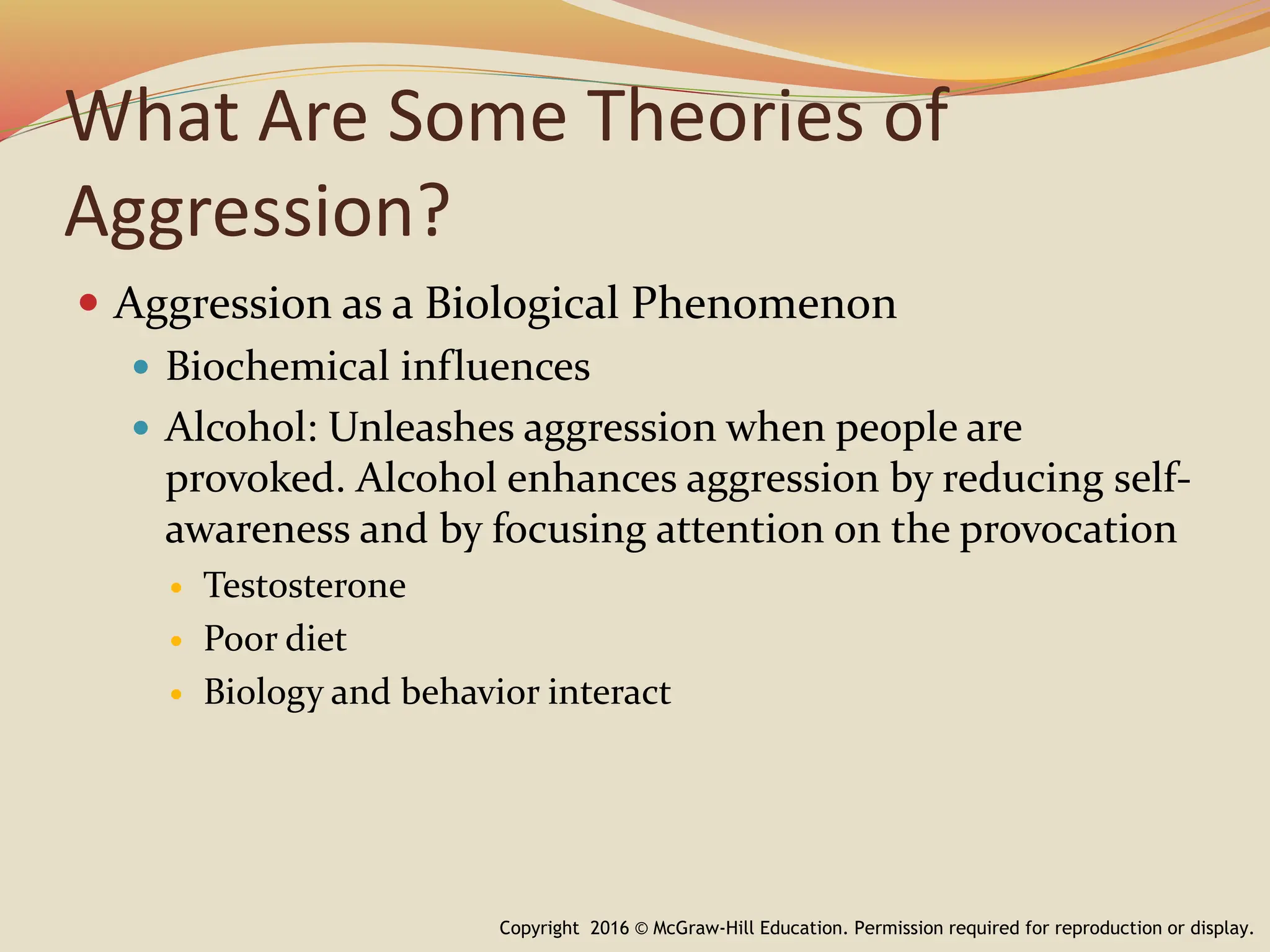 What Are Some Theories of
Aggression?
 Aggression as a Biological Phenomenon
 Biochemical influences
 Alcohol: Unleashes aggression when people are
provoked. Alcohol enhances aggression by reducing self-
awareness and by focusing attention on the provocation
 Testosterone
 Poor diet
 Biology and behavior interact
Copyright 2016 © McGraw-Hill Education. Permission required for reproduction or display.
 