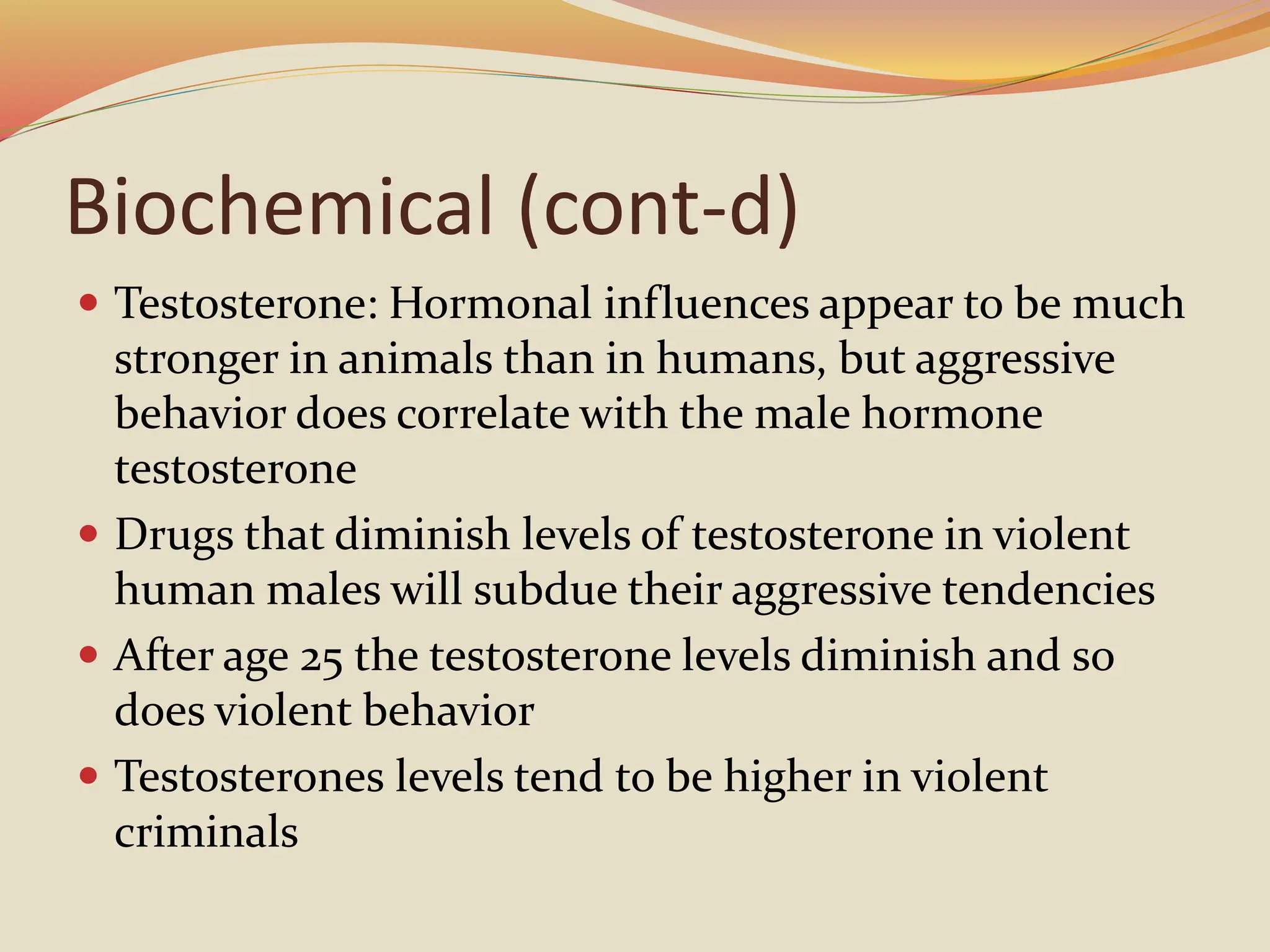 Biochemical (cont-d)
 Testosterone: Hormonal influences appear to be much
stronger in animals than in humans, but aggressive
behavior does correlate with the male hormone
testosterone
 Drugs that diminish levels of testosterone in violent
human males will subdue their aggressive tendencies
 After age 25 the testosterone levels diminish and so
does violent behavior
 Testosterones levels tend to be higher in violent
criminals
 