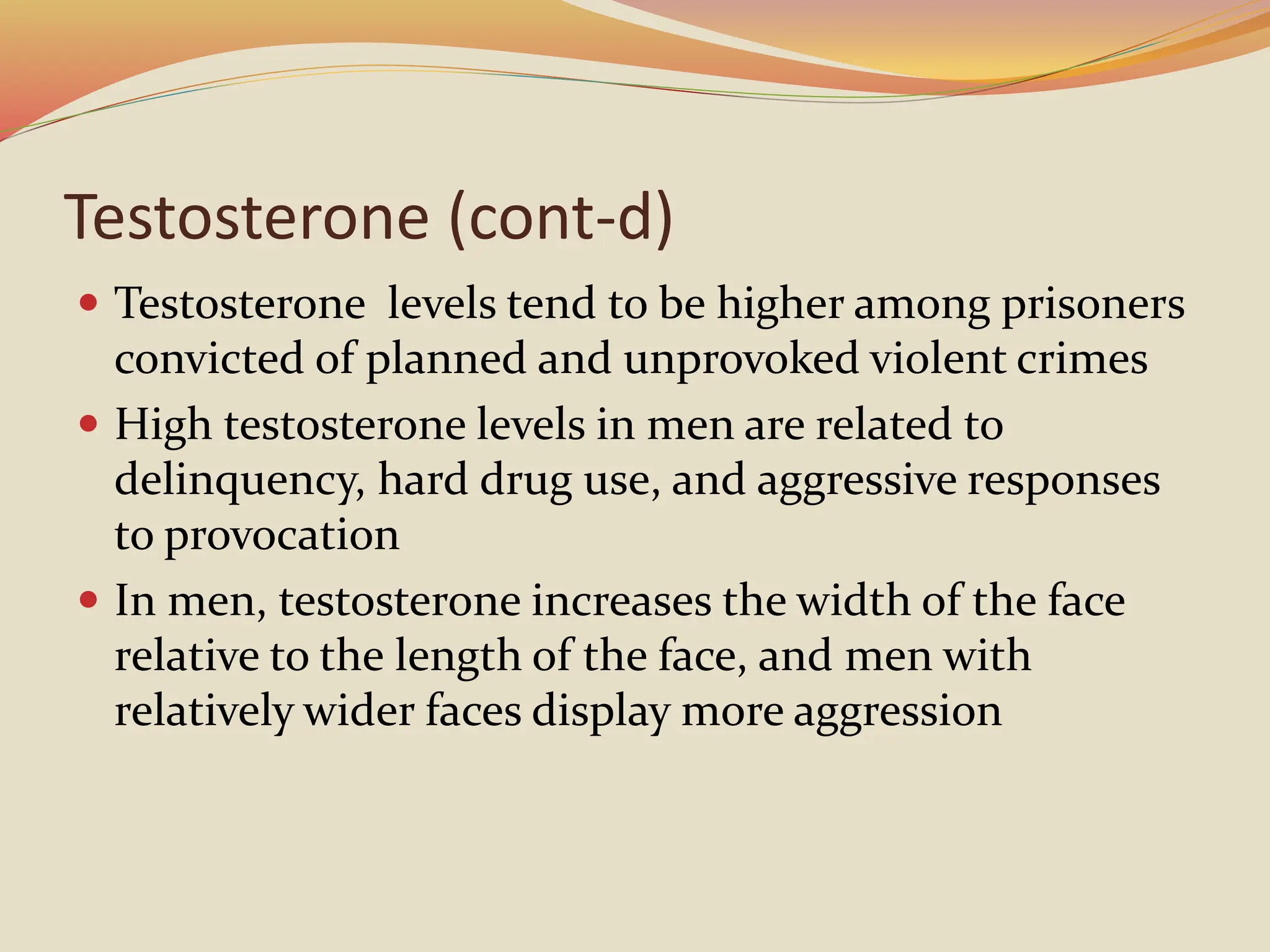 Testosterone (cont-d)
 Testosterone levels tend to be higher among prisoners
convicted of planned and unprovoked violent crimes
 High testosterone levels in men are related to
delinquency, hard drug use, and aggressive responses
to provocation
 In men, testosterone increases the width of the face
relative to the length of the face, and men with
relatively wider faces display more aggression
 