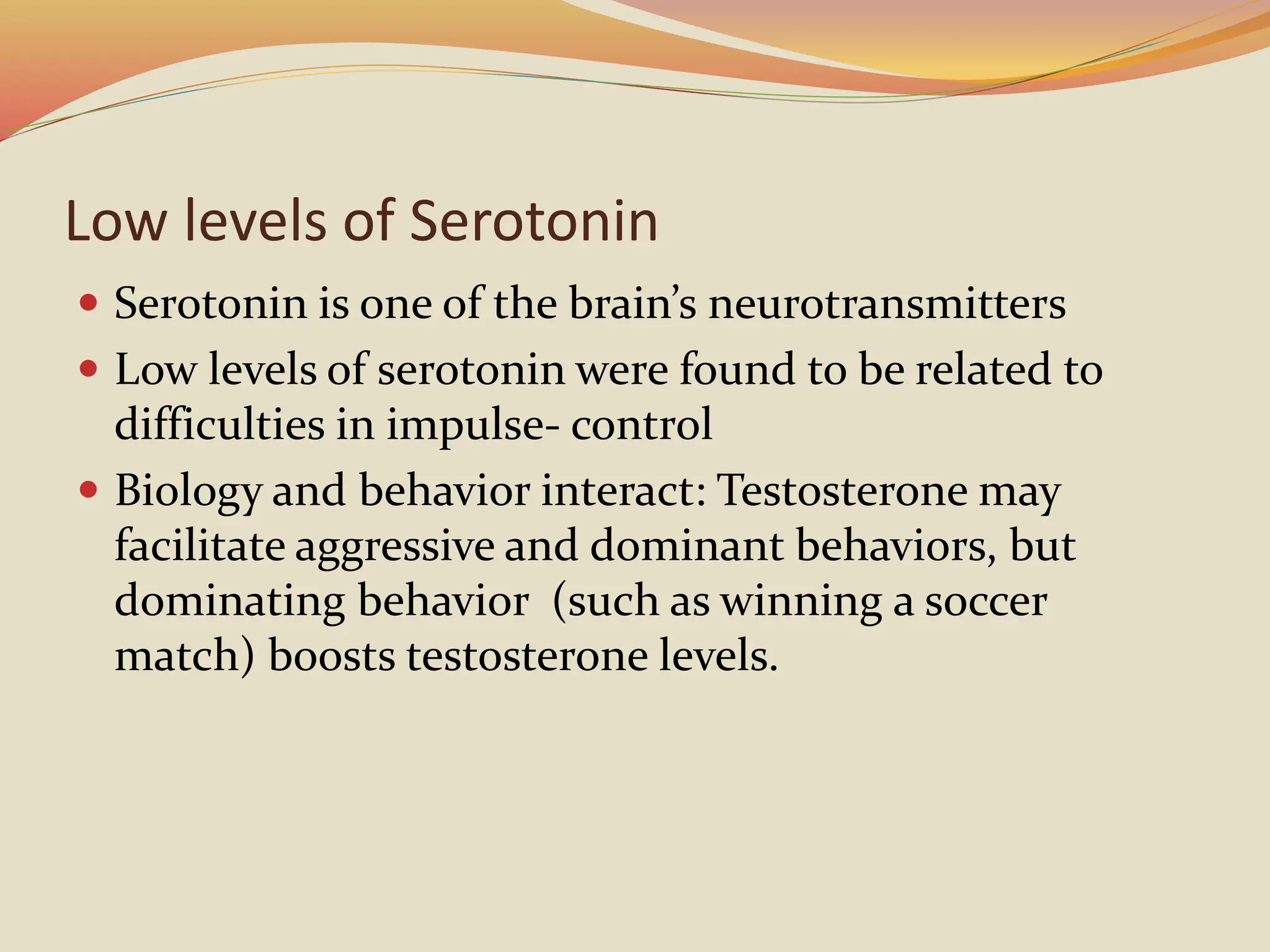 Low levels of Serotonin
 Serotonin is one of the brain’s neurotransmitters
 Low levels of serotonin were found to be related to
difficulties in impulse- control
 Biology and behavior interact: Testosterone may
facilitate aggressive and dominant behaviors, but
dominating behavior (such as winning a soccer
match) boosts testosterone levels.
 